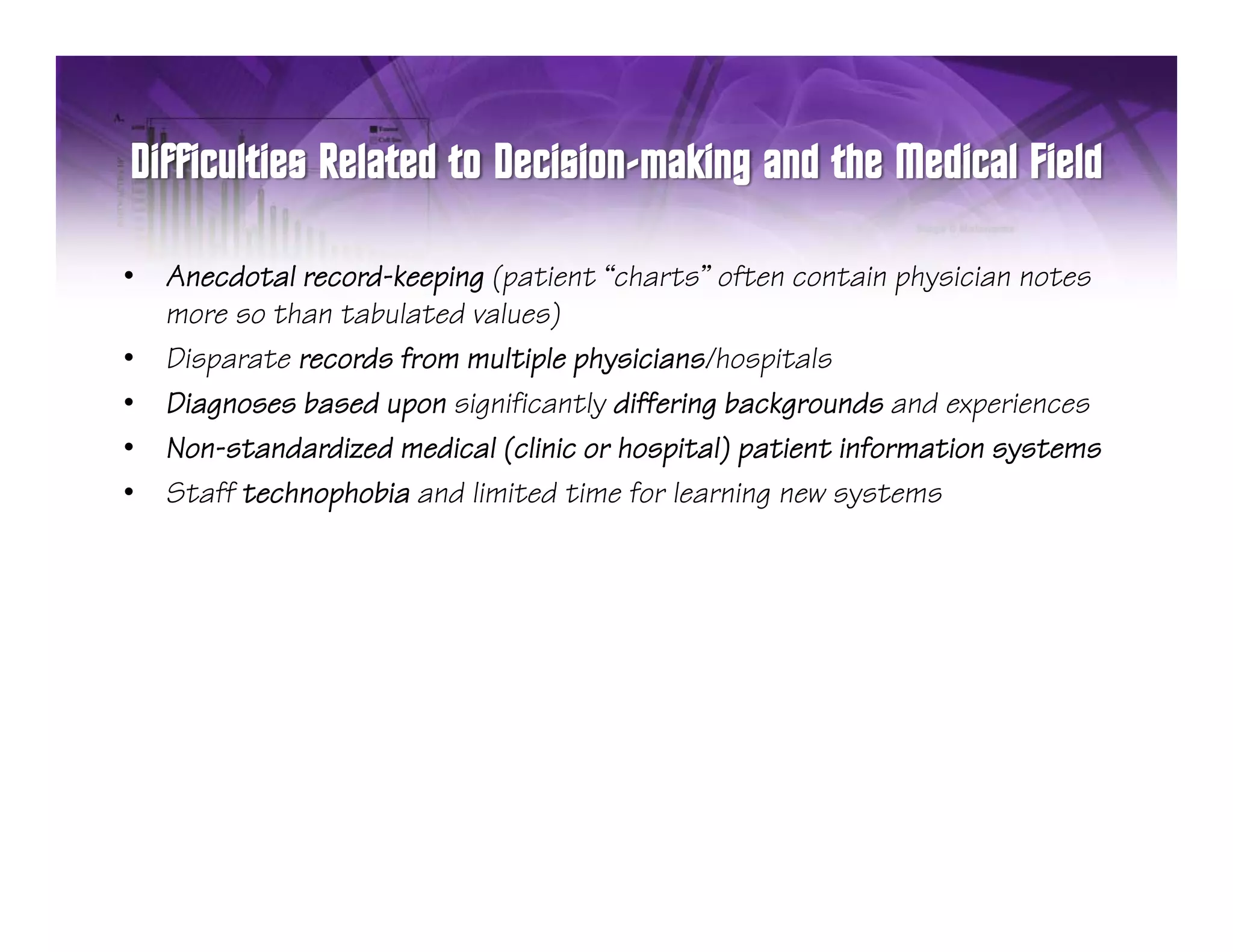 •   Anecdotal record-keeping (patient “charts” often contain physician notes
    more so than tabulated values)
•   Disparate records from multiple physicians/hospitals
•   Diagnoses based upon significantly differing backgrounds and experiences
       g              p    g          y        g     g              p
•   Non-standardized medical (clinic or hospital) patient information systems
•   Staff technophobia and limited time for learning new systems
 