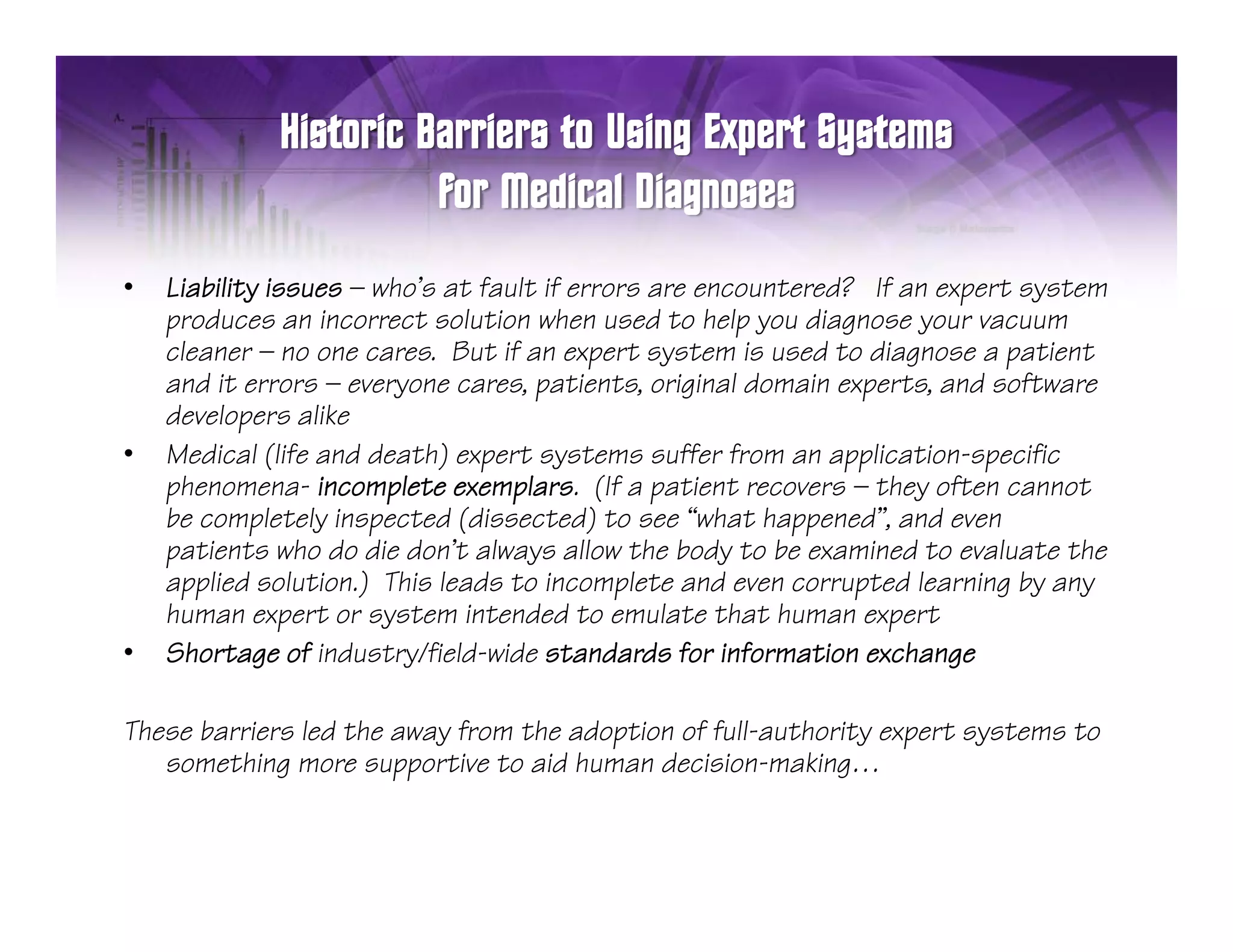 •   Liability issues — who’s at fault if errors are encountered? If an expert system
                       who s
    produces an incorrect solution when used to help you diagnose your vacuum
    cleaner — no one cares. But if an expert system is used to diagnose a patient
    and it errors — everyone cares, patients, original domain experts, and software
    developers alike
•   Medical (life and death) expert systems suffer from an application-specific
    phenomena- incomplete exemplars. (If a patient recovers — they often cannot
    be completely inspected (dissected) to see “what happened”, and even
            p          p                                   pp
    patients who do die don’t always allow the body to be examined to evaluate the
    applied solution.) This leads to incomplete and even corrupted learning by any
    human expert or system intended to emulate that human expert
•   Shortage of industry/field-wide standards for information exchange
                  industry/field wide

These barriers led the away from the adoption of full-authority expert systems to
   something more supportive to aid human decision-making…
             g         pp                                   g
 