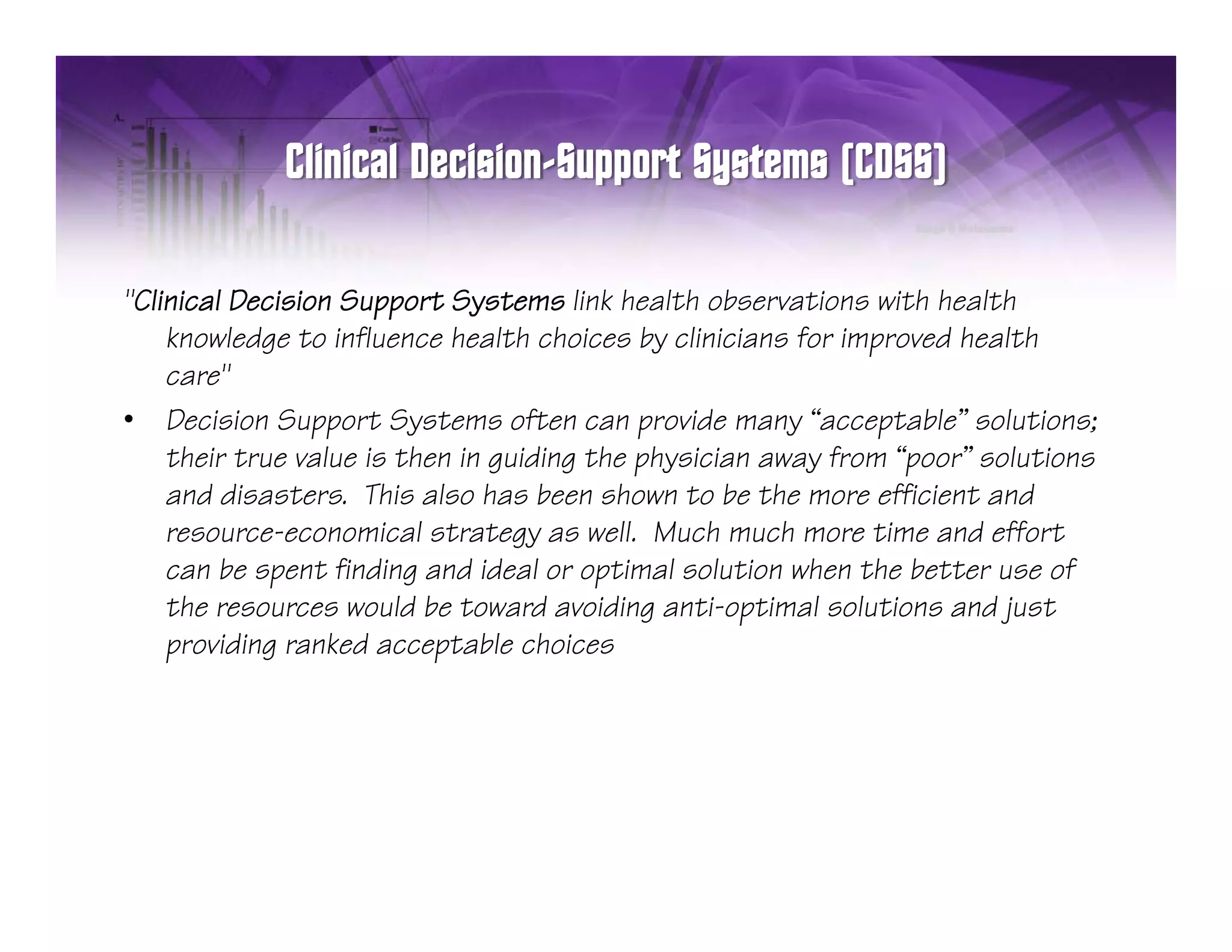 "Clinical D i i n S
"Clini l Decision Support Systems link health observations with health
                           tS t m          h lth b       ti n ith h lth
    knowledge to influence health choices by clinicians for improved health
    care"
• Decision Support Systems often can provide many “acceptable” solutions
                                                          acceptable solutions;
    their true value is then in guiding the physician away from “poor” solutions
    and disasters. This also has been shown to be the more efficient and
    resource economical
    resource-economical strategy as well Much much more time and effort
                                        well.
    can be spent finding and ideal or optimal solution when the better use of
    the resources would be toward avoiding anti-optimal solutions and just
    p
    providing ranked acceptable choices
            g              p
 
