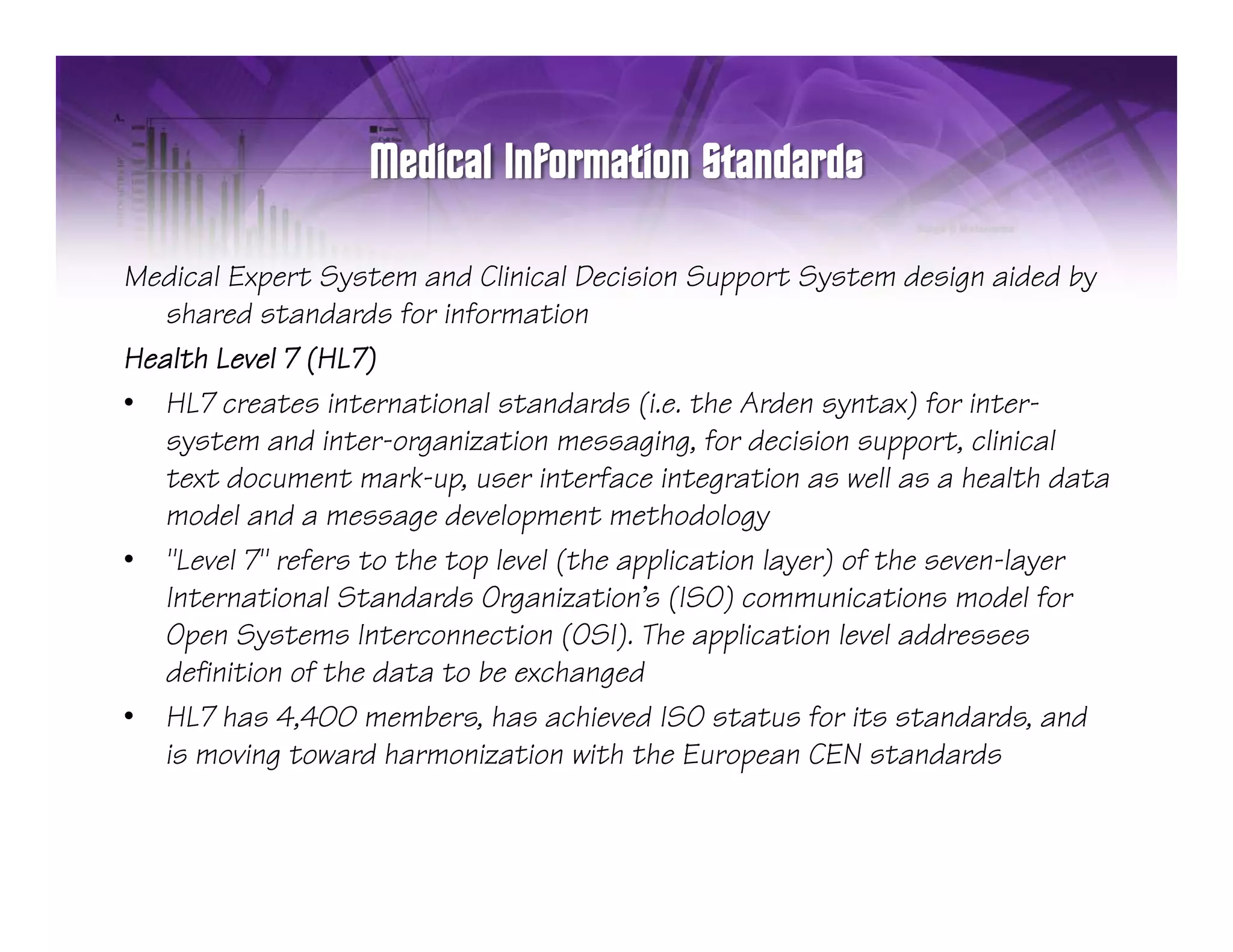 Medical Expert System and Clinical Decision Support System design aided by
   shared standards for information
Health Level 7 (HL7)
• HL7 creates international standards (i.e. the Arden syntax) for inter-
                                          (                y     )
   system and inter-organization messaging, for decision support, clinical
   text document mark-up, user interface integration as well as a health data
   model and a message development methodology
• "Level 7" refers to the top level (the application layer) of the seven-layer
   International Standards Organization's (ISO) communications model for
   Open Systems Interconnection (OSI). The application level addresses
   definition of the data to be exchanged
• HL7 has 4,400 members, has achieved ISO status for its standards, and
   is moving toward harmonization with the European CEN standards
 