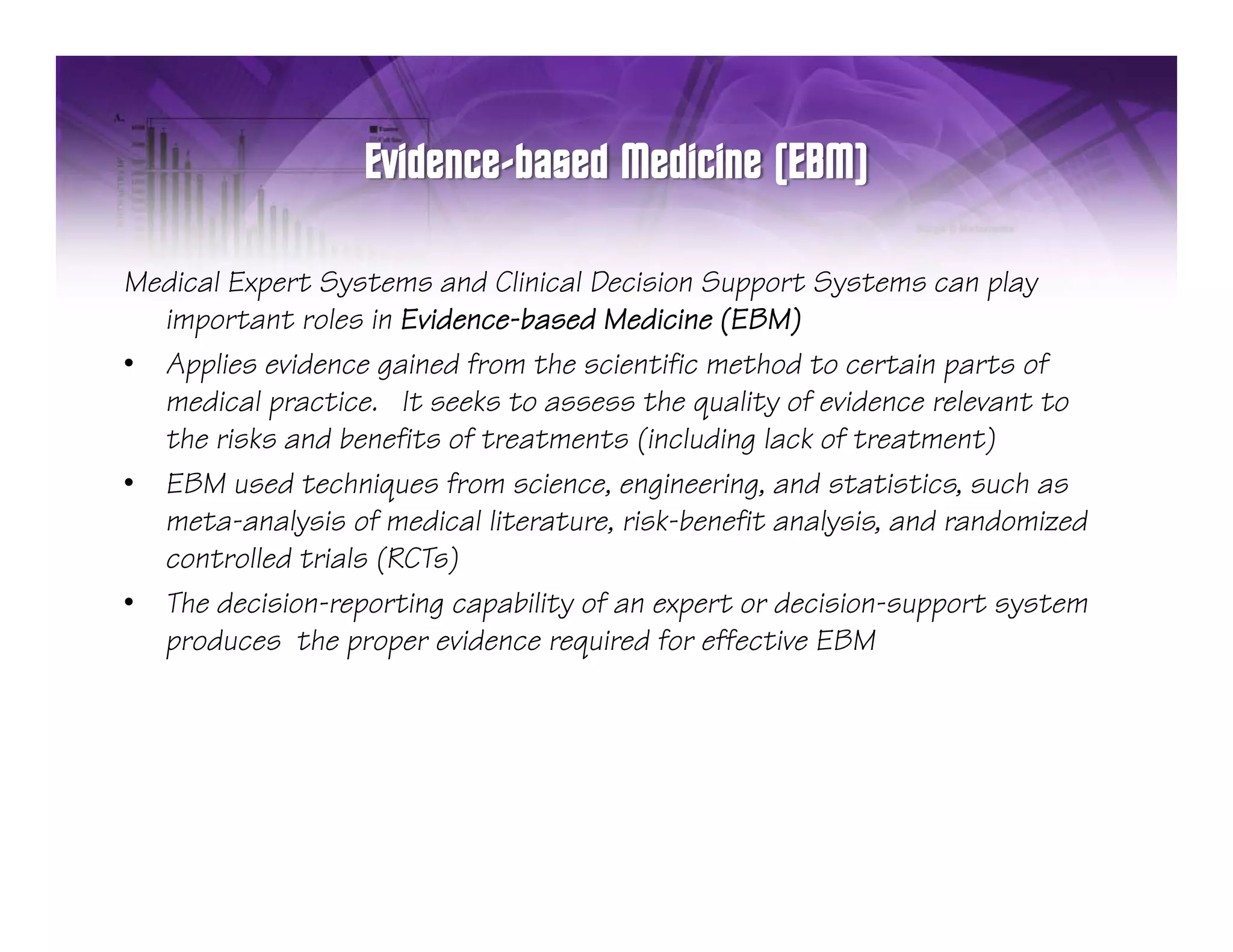 p      y                              pp       y
Medical Expert Systems and Clinical Decision Support Systems can playp y
  important roles in Evidence-based Medicine (EBM)
• Applies evidence gained from the scientific method to certain parts of
  medical practice. It seeks to assess the quality of evidence relevant to
           p                                 q     y
  the risks and benefits of treatments (including lack of treatment)
• EBM used techniques from science, engineering, and statistics, such as
  meta-analysis of medical literature, risk-benefit analysis, and randomized
             y                                          y
  controlled trials (RCTs)
• The decision-reporting capability of an expert or decision-support system
  p
  produces the proper evidence required for effective EBM
                  p p              q
 
