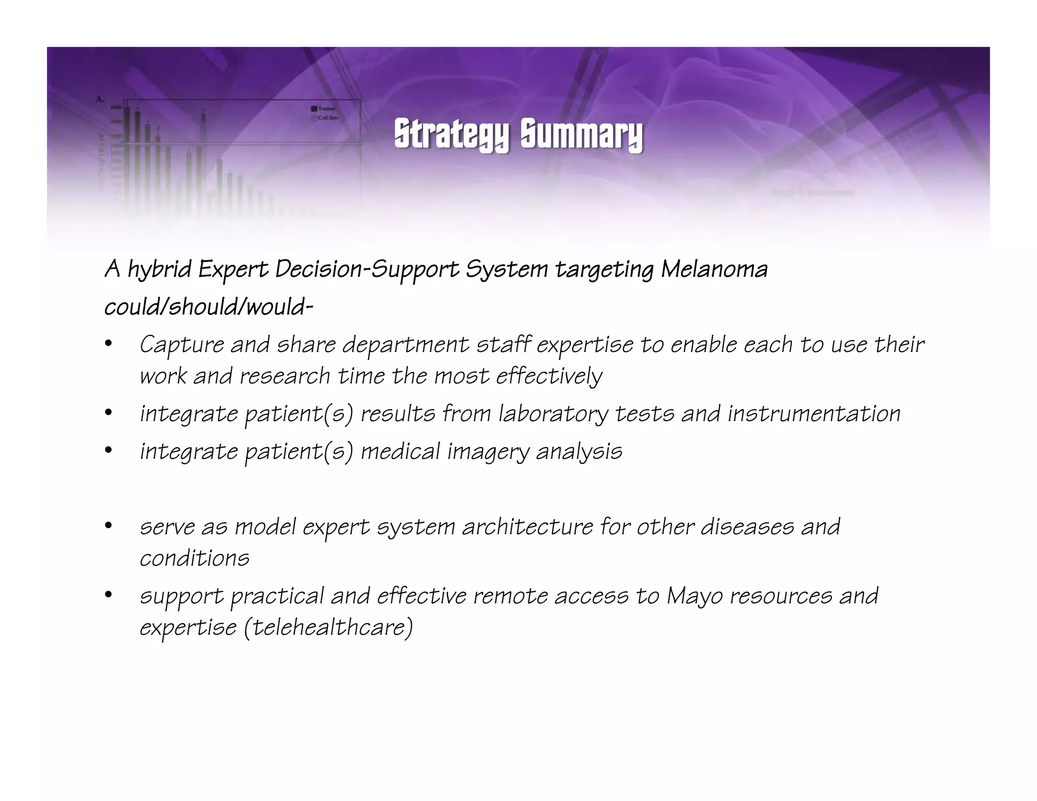 A hybrid Expert Decision-Support System targeting Melanoma
could/should/would-
• Capture and share department staff expertise to enable each to use their
   work and research time the most effectively
• integrate patient(s) results from laboratory tests and instrumentation
• integrate patient(s) medical imagery analysis

•   serve as model expert system architecture for other diseases and
    conditions
       diti
•   support practical and effective remote access to Mayo resources and
    expertise (telehealthcare)
 