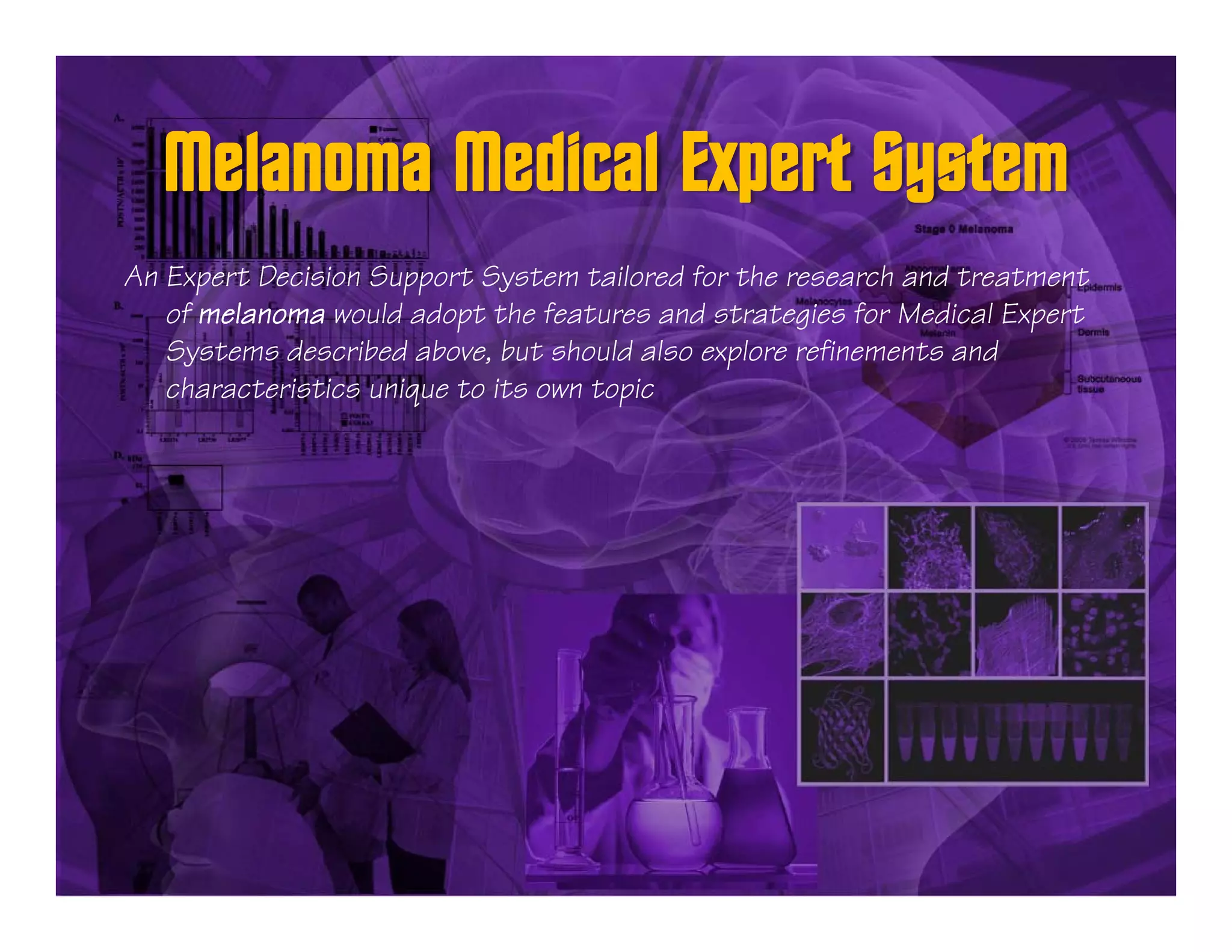 An Expert Decision Support System tailored for the research and treatment
   of melanoma would adopt the features and strategies for Medical Expert
   Systems described above, but should also explore refinements and
   characteristics unique to its own topic
 