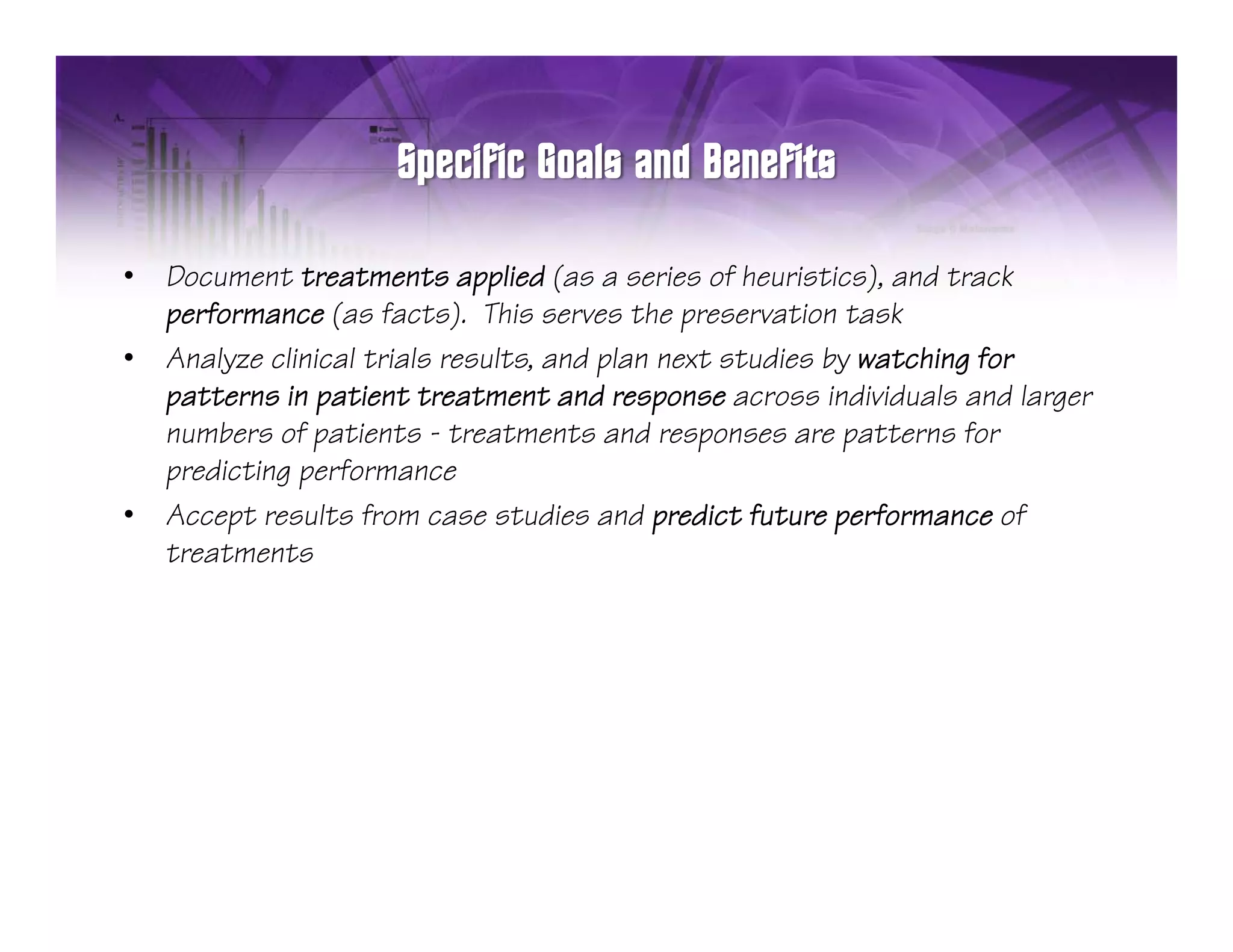 •   Document treatments applied (as a series of heuristics), and track
    performance (as facts). This serves the preservation task
•   Analyze clinical trials results, and plan next studies by watching for
    patterns in patient treatment and response across individuals and larger
    numbers of patients - treatments and responses are patterns for
    predicting performance
•   Accept results from case studies and predict future performance of
    treatments
 
