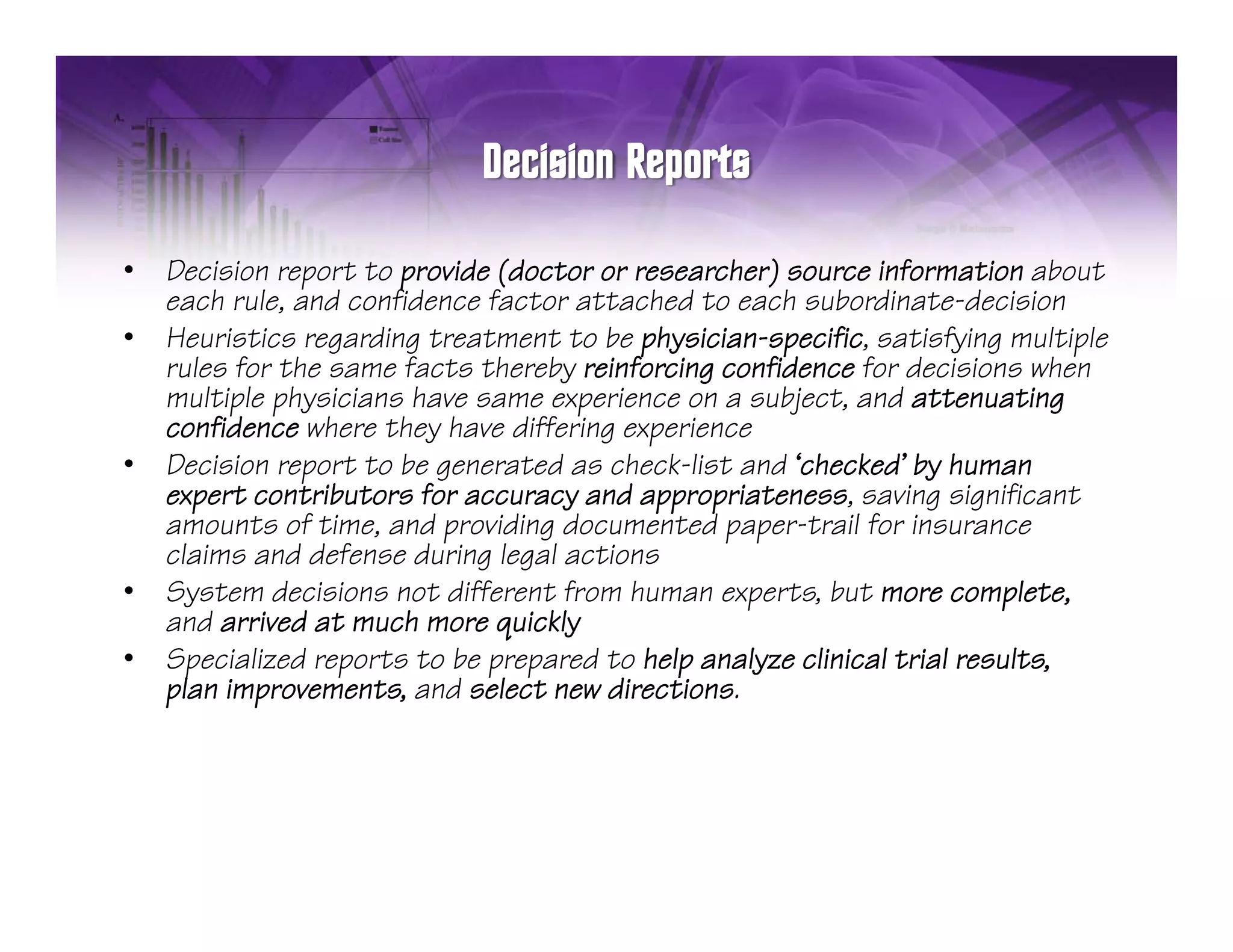 •   Decision report to provide (doctor or researcher) source information about
    each rule, and confidence f t attached t each s b din t d isi n
        h l nd nfid n factor tt h d to                h subordinate-decision
•   Heuristics regarding treatment to be physician-specific, satisfying multiple
    rules for the same facts thereby reinforcing confidence for decisions when
    multiple physicians have same experience on a subject, and attenuating
          p p                        p
    confidence where they have differing experience
•   Decision report to be generated as check-list and ‘checked’ by human
    expert contributors for accuracy and appropriateness, saving significant
    amounts of time, and p
                     ,    providing documented paper-trail for insurance
                                  g              p p
    claims and defense during legal actions
•   System decisions not different from human experts, but more complete,
    and arrived at much more quickly
•   Specialized reports to be prepared to help analyze clinical trial results
                                                                      results,
    plan improvements, and select new directions.
 