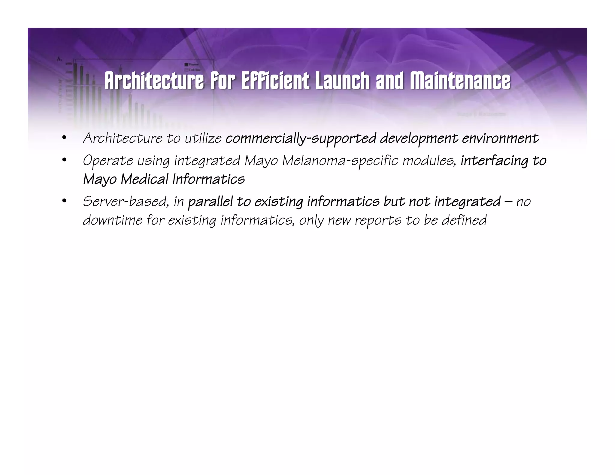 •   Architecture to utilize commercially-supported development environment
•   Operate using integrated Mayo Melanoma-specific modules, interfacing to
    Mayo Medical Informatics
•   Server-based, in parallel to existing informatics but not integrated — no
                 , p                    g                         g
    downtime for existing informatics, only new reports to be defined
 