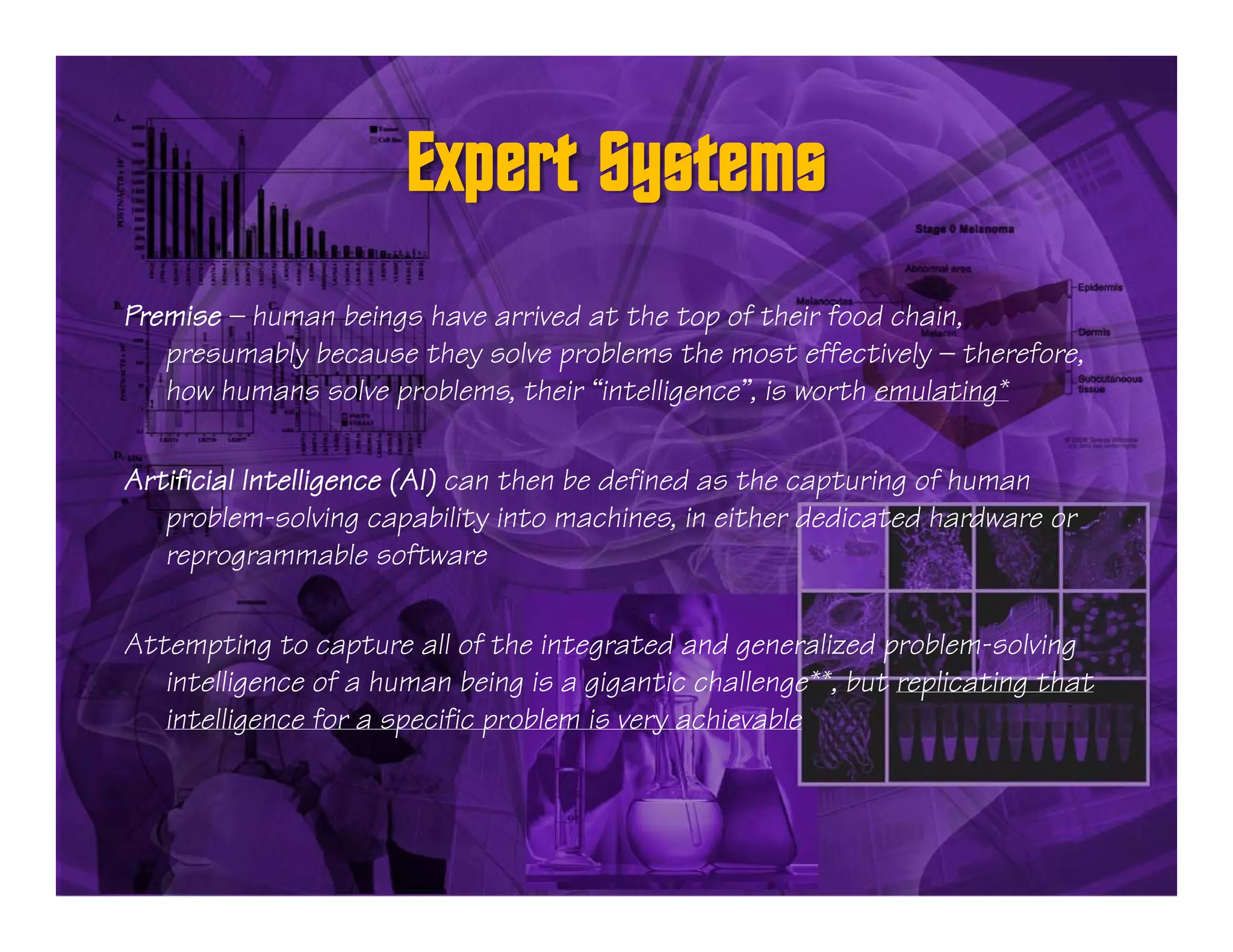 Premise — human beings have arrived at the top of their food chain,
   presumably because they solve problems the most effectively — therefore,
   how humans solve problems, their “intelligence”, is worth emulating*

Artificial Intelligence (AI) can then be defined as the capturing of human
   p
   problem-solving capability into machines, in either dedicated hardware or
                         p
   reprogrammable software

Attempting to capture all of the integrated and generalized problem-solving
      p g          p                   g            g          p              g
   intelligence of a human being is a gigantic challenge**, but replicating that
   intelligence for a specific problem is very achievable
 
