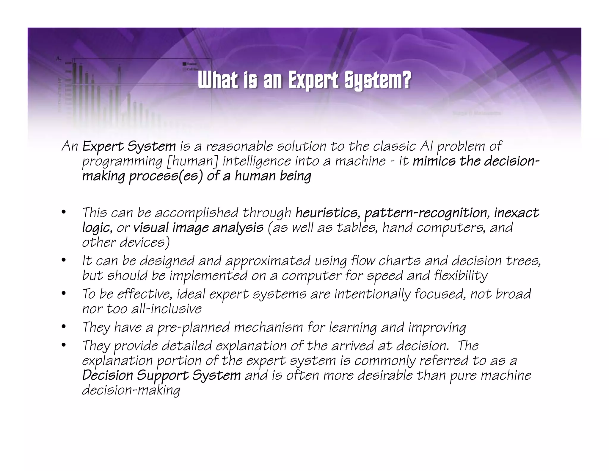 An Expert System is a reasonable solution to the classic AI problem of
   programming [human] intelligence into a machine - it mimics the decision-
   making process(es) of a human being

•   This can be accomplished through heuristics, pattern-recognition, inexact
    logic, or visual image analysis (as well as tables, hand computers, and
    other devices)
•   It can be designed and approximated using flow charts and decision trees,
    but should be implemented on a computer for speed and flexibility
•   To be effective, ideal expert systems are intentionally focused, not broad
    nor too all-inclusive
•   They have a pre-planned mechanism for learning and improving
    Th h               l     d     h i f l         i      di     i
•   They provide detailed explanation of the arrived at decision. The
    explanation portion of the expert system is commonly referred to as a
    Decision Support System and is often more desirable than pure machine
                  pp                                             p
    decision-making
 