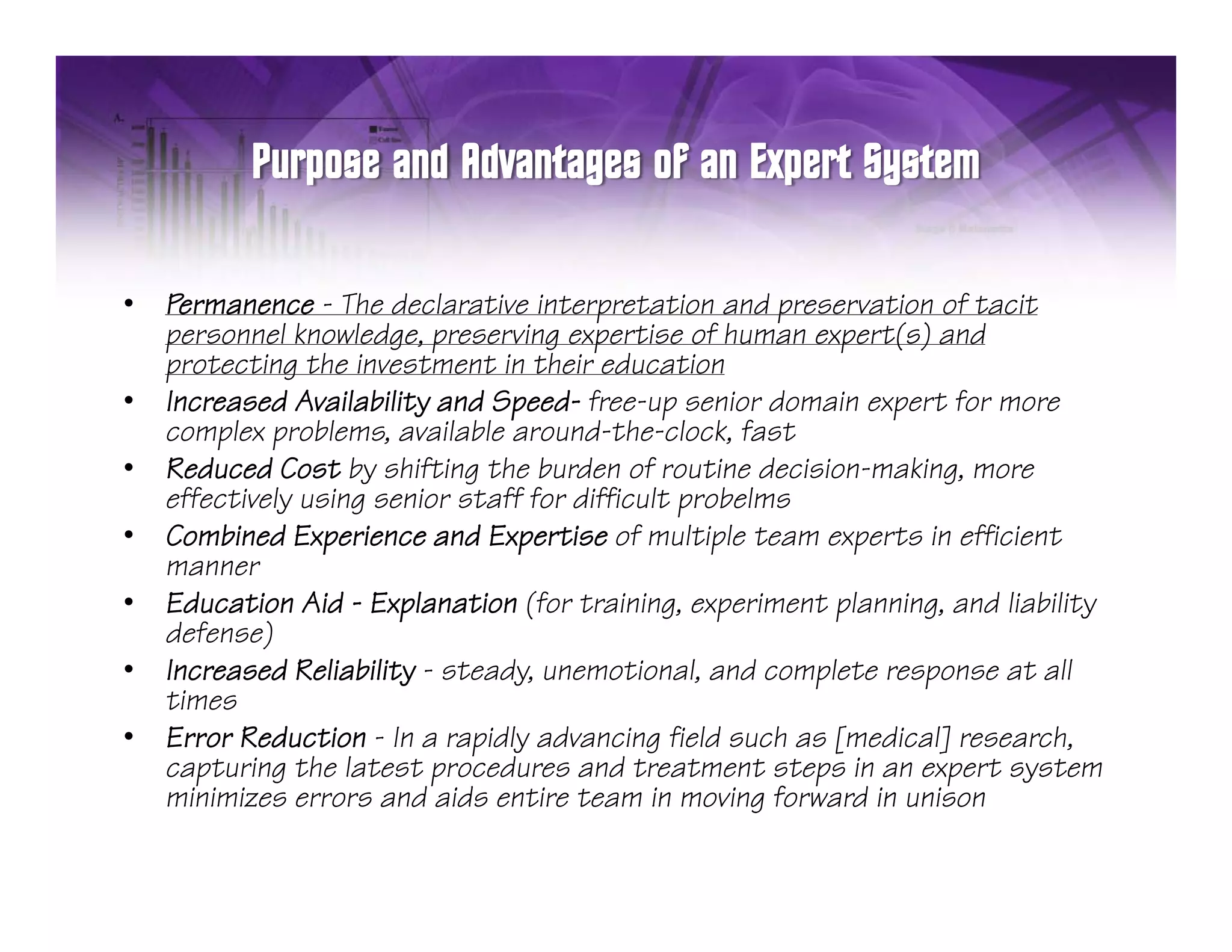 •   Permanence - Th d l
    P              The declarative interpretation and preservation of tacit
                                i i              i     d       i     f    i
    personnel knowledge, preserving expertise of human expert(s) and
    protecting the investment in their education
•   Increased Availability and Speed- free-up senior domain expert for more
                         y       p             p               p
    complex problems, available around-the-clock, fast
•   Reduced Cost by shifting the burden of routine decision-making, more
    effectively using senior staff for difficult probelms
•   Combined Experience and Expertise of multiple team experts in efficient
    manner
•   Education Aid - Explanation (for training, experiment planning, and liability
    defense)
•   Increased Reliability - steady, unemotional, and complete response at all
    times
•   Error Reduction - In a rapidly advancing field such as [medical] research,
    capturing the latest procedures and treatment steps in an expert system
    minimizes errors and aids entire team in moving forward in unison
 