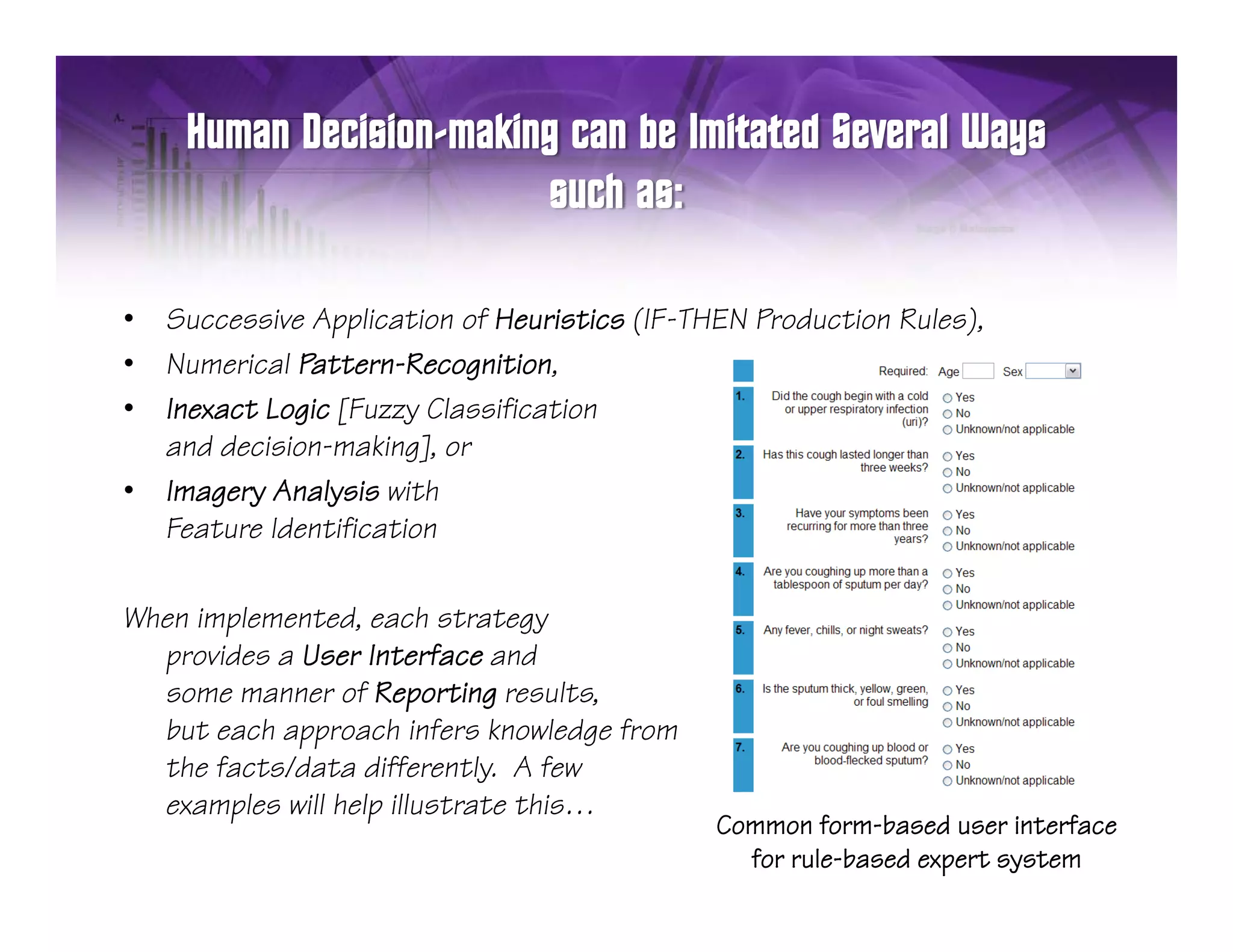 •   Successive Application of Heuristics (IF-THEN Production Rules),
•   Numerical Pattern-Recognition,
•   Inexact Logic [Fuzzy Classification
    and decision-making], or
•   Imagery Analysis with
    Feature Identification

When implemented, each strategy
  provides a User Interface and
  some manner of Reporting results,
  but each approach infers knowledge from
  the facts/data differently. A few
  examples will help illustrate this…
                                               Common form-based user interface
                                                 for rule-based expert system
 
