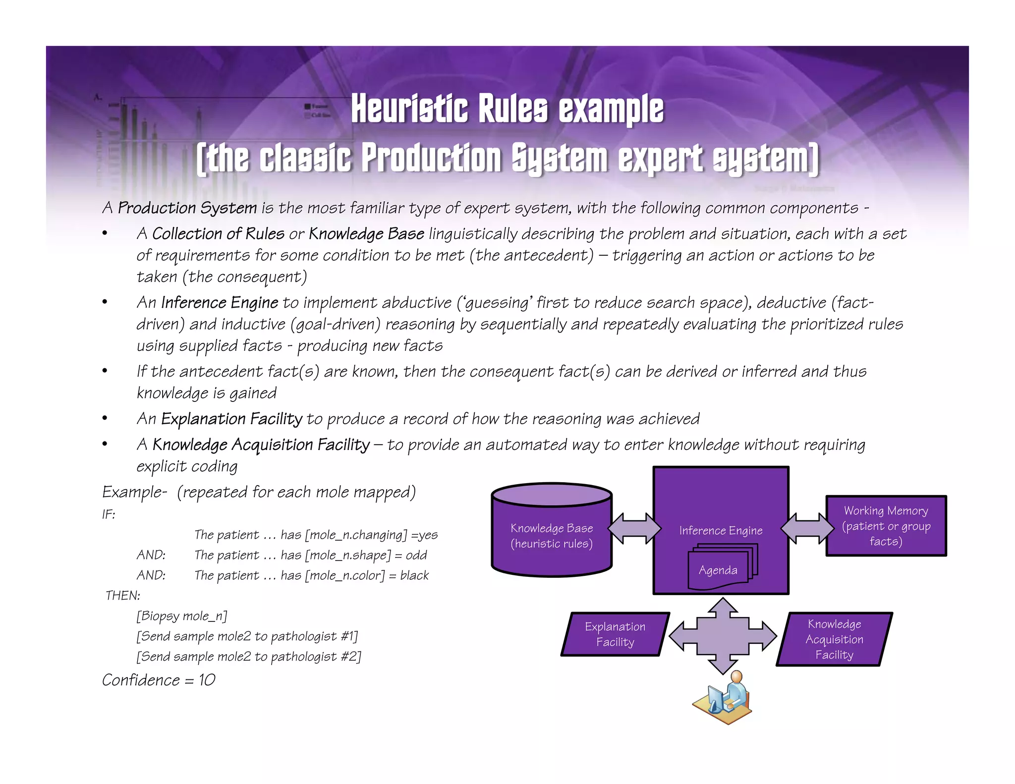 A Production System is the most familiar type of expert system, with the following common components -
•                                                                         p
    A Collection of Rules or Knowledge Base linguistically describing the problem and situation, each with a set
    of requirements for some condition to be met (the antecedent) — triggering an action or actions to be
    taken (the consequent)
•   An Inference Engine to implement abductive (‘guessing’ first to reduce search space), deductive (fact-
    driven) and inductive (goal-driven) reasoning by sequentially and repeatedly evaluating the prioritized rules
    using supplied facts - producing new facts
       i        li d f t      d i         f t
•   If the antecedent fact(s) are known, then the consequent fact(s) can be derived or inferred and thus
    knowledge is gained
•   An Explanation Facility to produce a record of how the reasoning was achieved
•   AK Knowledge Acquisition F ilit — t provide an automated way to enter knowledge without requiring
             l d A i iti Facility to           id       t    t d       t    t k    l d     ith t       ii
    explicit coding
Example- (repeated for each mole mapped)
IF:                                                                                                          Working Memory
                                                         Knowledge Base            Inference Engine         (patient or group
              The patient … has [mole_n.changing] =yes
                  p             [    _       g g] y                                                              facts)
                                                         (heuristic l )
                                                         (h i i rules)
    AND:      The patient … has [mole_n.shape] = odd
    AND:      The patient … has [mole_n.color] = black                                Agenda

THEN:
    [Biopsy mole_n]
                                                                     Explanation                      Knowledge
    [Send sample mole2 to pathologist #1]                              Facility
                                                                       F ilit                         Acquisition
    [Send sample mole2 to pathologist #2]                                                              Facility

Confidence = 10
 