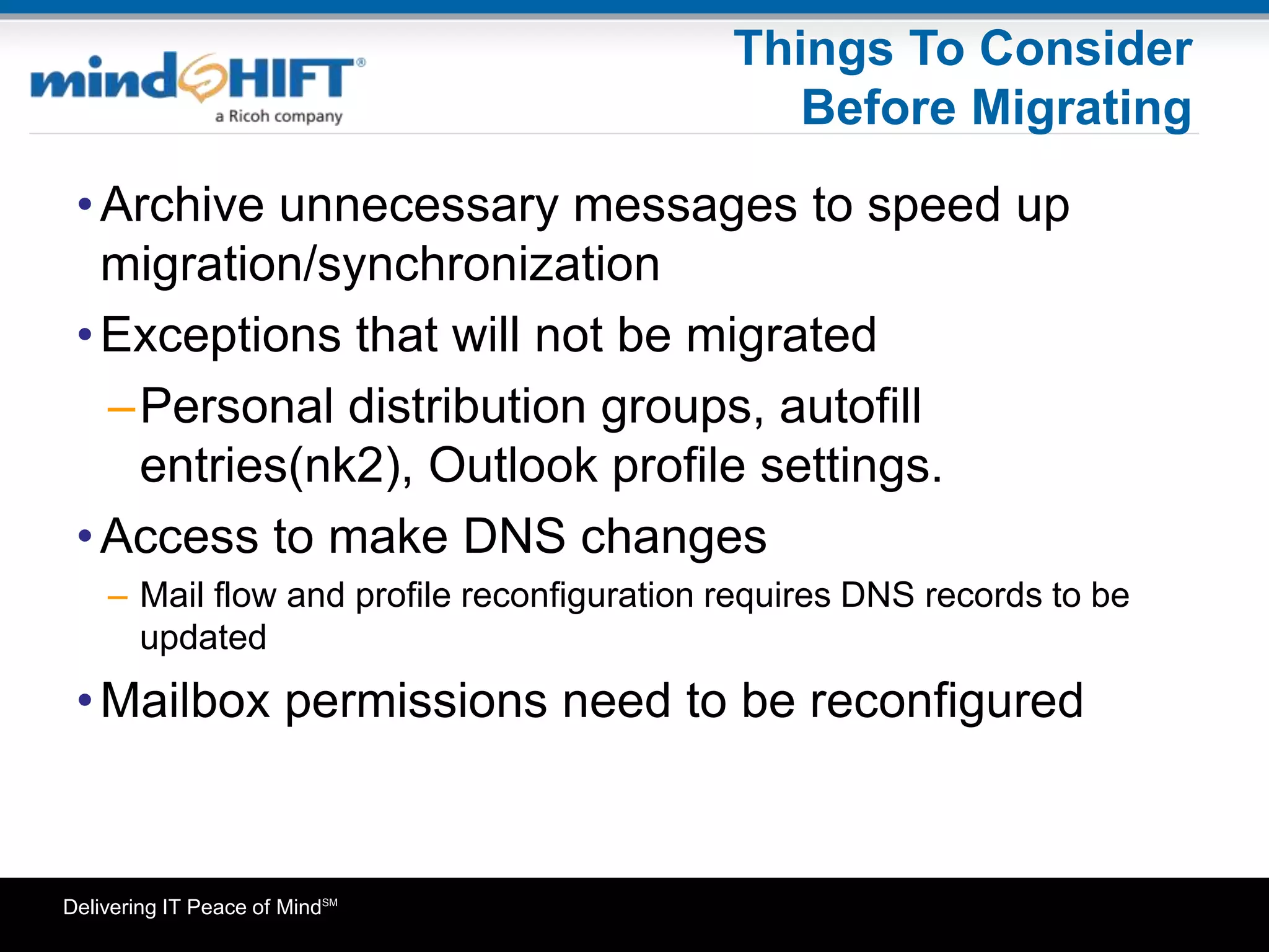 Delivering IT Peace of MindSM
Things To Consider
Before Migrating
•Archive unnecessary messages to speed up
migration/synchronization
•Exceptions that will not be migrated
–Personal distribution groups, autofill
entries(nk2), Outlook profile settings.
•Access to make DNS changes
– Mail flow and profile reconfiguration requires DNS records to be
updated
•Mailbox permissions need to be reconfigured
 
