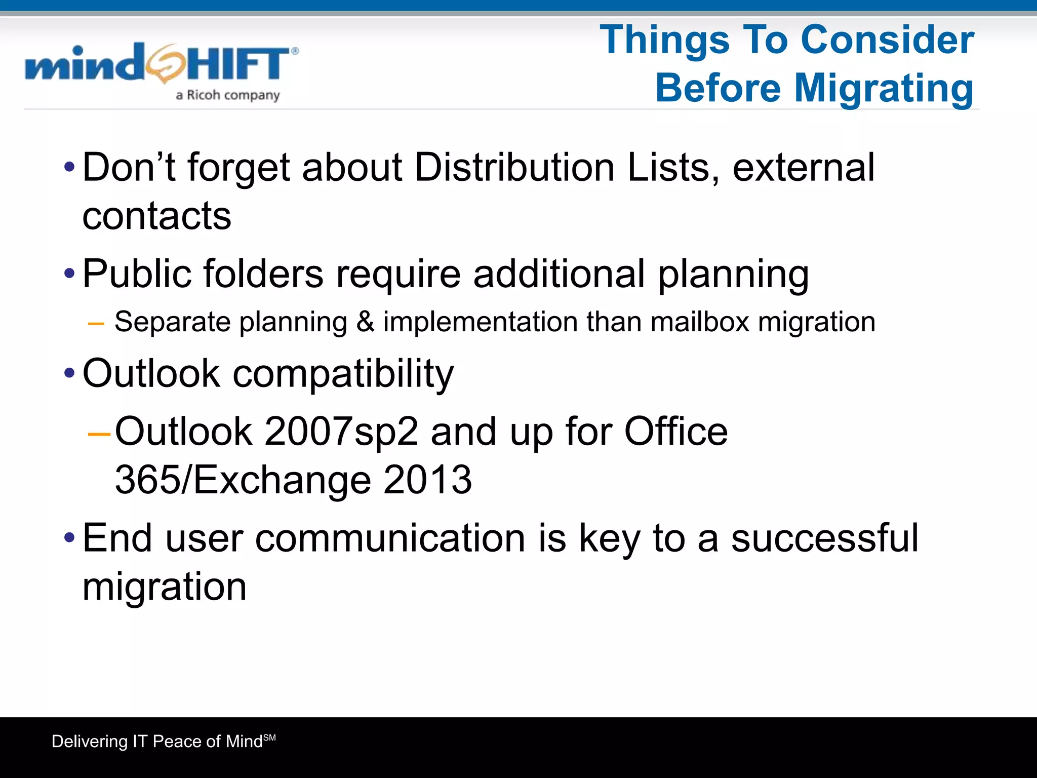 Delivering IT Peace of MindSM
Things To Consider
Before Migrating
•Don’t forget about Distribution Lists, external
contacts
•Public folders require additional planning
– Separate planning & implementation than mailbox migration
•Outlook compatibility
–Outlook 2007sp2 and up for Office
365/Exchange 2013
•End user communication is key to a successful
migration
 