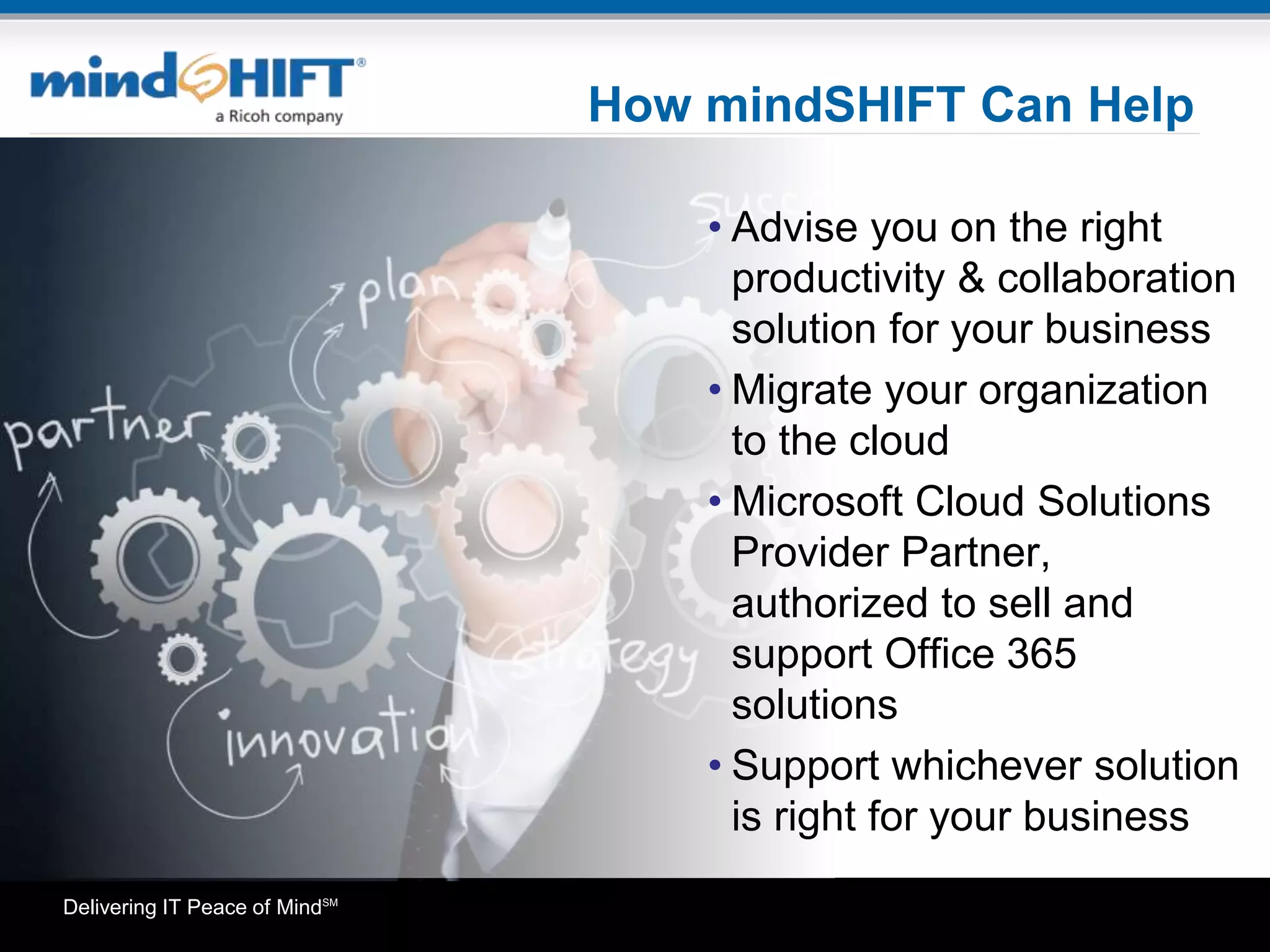 Delivering IT Peace of MindSM
How mindSHIFT Can Help
• Advise you on the right
productivity & collaboration
solution for your business
• Migrate your organization
to the cloud
• Microsoft Cloud Solutions
Provider Partner,
authorized to sell and
support Office 365
solutions
• Support whichever solution
is right for your business
 
