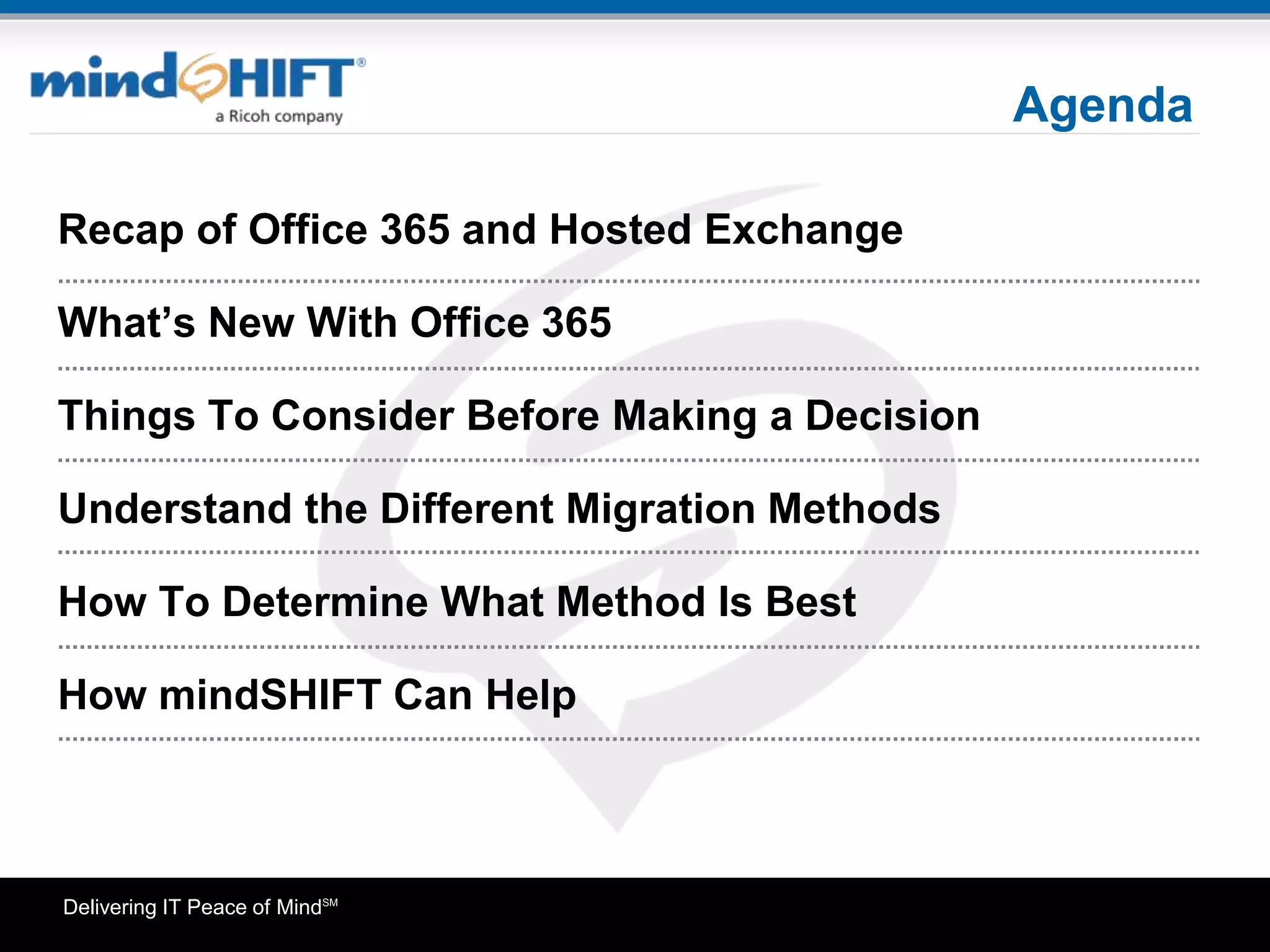 Delivering IT Peace of MindSM
Agenda
Recap of Office 365 and Hosted Exchange
What’s New With Office 365
Things To Consider Before Making a Decision
Understand the Different Migration Methods
How To Determine What Method Is Best
How mindSHIFT Can Help
Agenda
 