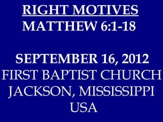 RIGHT MOTIVES
  MATTHEW 6:1-18

  SEPTEMBER 16, 2012
FIRST BAPTIST CHURCH
 JACKSON, MISSISSIPPI
         USA
 