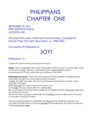 PHILIPPIANS
                     CHAPTER ONE
SEPTEMBER 18, 2011
FIRST BAPTIST CHURCH
JACKSON, MS

The MacArthur New Testament Commentary, Copyright ©
Moody Press and John MacArthur, Jr., 1983-2007

The theme of Philippians is:

                                    JOY!
Philippians 1:3
“I thank my God in all my remembrance of you.”

Thank is from eucharisteo, from which the English word "Eucharist," a name often used
of the Lord's Supper, derives. In that ordinance we give thanks to God in
remembrance of Christ's substitutionary sacrifice on the cross.

Remembrance of you – Paul’s first remembrance of the believers at Philippi would
have been during his second missionary journey when:
1)Lydia, the seller of purple, and her household became the first converts on the
continent of Europe;
2)the slave girl from whom he cast the demon out;
3) the jailer who was saved after the earthquake;
4)he would also remember that the believers at Philippi were the only ones supporting
his ministry at one time;
5)And how they had given sacrificially to the offering that he collected for the saints
in Jerusalem during the famine.

Having a genuine desire to remember and focus on the goodness, kindness, and
successes of others does not involve denying their weaknesses and shortcomings but
rather looking past them.
 