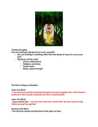 Closing thoughts:
Are you trusting in fig leaves to cover yourself?
• Are you trusting in anything other than the blood of Jesus to cover your
sins?
• Fig leaves of the world
– Church attendance
– Religious exercises
– Good works
– Being “good enough”
The Plan of Hope & Salvation
John 3:16 NKJV
16 “For God so loved the world that He gave His only begotten Son, that whoever
believes in Him should not perish but have everlasting life.”
John 14:6 NKJV
6 Jesus said to him, “I am the way, the truth, and the life. No one comes to the
Father except through Me.”
Romans 3:23 NKJV
23 for all have sinned and fall short of the glory of God,
 