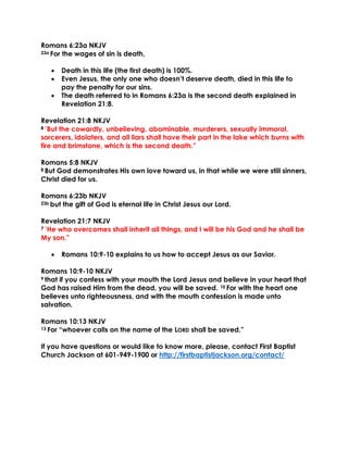 Romans 6:23a NKJV
23a For the wages of sin is death,
 Death in this life (the first death) is 100%.
 Even Jesus, the only one who doesn’t deserve death, died in this life to
pay the penalty for our sins.
 The death referred to in Romans 6:23a is the second death explained in
Revelation 21:8.
Revelation 21:8 NKJV
8 “But the cowardly, unbelieving, abominable, murderers, sexually immoral,
sorcerers, idolaters, and all liars shall have their part in the lake which burns with
fire and brimstone, which is the second death.”
Romans 5:8 NKJV
8 But God demonstrates His own love toward us, in that while we were still sinners,
Christ died for us.
Romans 6:23b NKJV
23b but the gift of God is eternal life in Christ Jesus our Lord.
Revelation 21:7 NKJV
7 “He who overcomes shall inherit all things, and I will be his God and he shall be
My son.”
 Romans 10:9-10 explains to us how to accept Jesus as our Savior.
Romans 10:9-10 NKJV
9 that if you confess with your mouth the Lord Jesus and believe in your heart that
God has raised Him from the dead, you will be saved. 10 For with the heart one
believes unto righteousness, and with the mouth confession is made unto
salvation.
Romans 10:13 NKJV
13 For “whoever calls on the name of the LORD shall be saved.”
If you have questions or would like to know more, please, contact First Baptist
Church Jackson at 601-949-1900 or http://firstbaptistjackson.org/contact/
 