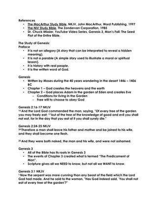 References
• The MacArthur Study Bible, NKJV, John MacArthur, Word Publishing, 1997
• The NIV Study Bible, The Zondervan Corporation, 1985
• Dr. Chuck Missler, YouTube Video Series, Genesis 3, Man’s Fall: The Seed
Plot of the Entire Bible.
The Study of Genesis:
Preface
• It is not an allegory (A story that can be interpreted to reveal a hidden
meaning).
• It is not a parable (A simple story used to illustrate a moral or spiritual
lesson).
• It is history with real people.
• It is the written word of God.
Genesis
• Written by Moses during the 40 years wandering in the desert 1446 – 1406
BC
• Chapter 1 – God creates the heavens and the earth
• Chapter 2 – God places Adam in the garden of Eden and creates Eve
– Conditions for living in the Garden
– Free will to choose to obey God
Genesis 2:16-17 NKJV
16 And the Lord God commanded the man, saying, "Of every tree of the garden
you may freely eat; 17 but of the tree of the knowledge of good and evil you shall
not eat, for in the day that you eat of it you shall surely die."
Genesis 2:24-25 NKJV
24 Therefore a man shall leave his father and mother and be joined to his wife,
and they shall become one flesh.
25 And they were both naked, the man and his wife, and were not ashamed.
Genesis 3
• All of the Bible has its roots in Genesis 3
• The events of Chapter 3 created what is termed “The Predicament of
Man”.
• Scripture gives all we NEED to know, but not all we WANT to know.
Genesis 3:1 NKJV
1 Now the serpent was more cunning than any beast of the field which the Lord
God had made. And he said to the woman, "Has God indeed said, 'You shall not
eat of every tree of the garden'?"
 