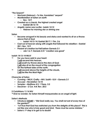 “The Serpent”
• Nachash (Hebrew) – To hiss, translated “serpent”
• Manifestation of Satan on earth
– Rev. 12:9
• Created as a cherub, the highest created angel
– Ezekiel 28:12-14
• Angelic name was Lucifer- Isaiah 14:12
– Hebrew for morning star or shining one
Satan
• Became arrogant in his beauty and status and wanted to sit on a throne
above that of God
– Isaiah 14:13-14; Ezekiel 28:17; 1 Tim. 3:6
• Cast out of heaven along with angels that followed his rebellion – Ezekiel
28:1; Rev. 12:9
• Present at creation but fell before Genesis 3:1
– Job 1:6-7; Genesis 2:31 “creation was good”
Isaiah 14:13-14 NKJV
13 For you have said in your heart:
'I will ascend into heaven,
I will exalt my throne above the stars of God;
I will also sit on the mount of the congregation
On the farthest sides of the north;
14 I will ascend above the heights of the clouds,
I will be like the Most High.'
Character of Satan
• Cunning – NKJV; Crafty – NIV; Subtil – KJV – Genesis 3:1
• Accuser – Revelation 12:10
• Tempter – Matthew 4:3; 1 Thess. 3:5
• Deceiver – 2 Cor. 4:4; Rev. 20:3
2 Corinthians 11:14 NIV
14 And no wonder, for Satan himself masquerades as an angel of light.
Satan’s Methods
• Introduce DOUBT – “Did God really say, You shall not eat of every tree of
the garden?”
• “Is it true that God has restricted you from the delights of this place? This is
not like one who is truly good and kind. There must be some mistake.”
• Satan’s 1st step is to get us to doubt!
 