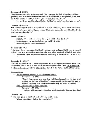 Genesis 3:2-3 NKJV
2 And the woman said to the serpent, "We may eat the fruit of the trees of the
garden; 3 but of the fruit of the tree which is in the midst of the garden, God has
said, 'You shall not eat it, nor shall you touch it, lest you die. '"
• Eve adds an additional prohibition to God’s words, “nor shall you touch”.
Genesis 3:4-5 NKJV
4 Then the serpent said to the woman, "You will not surely die. 5 For God knows
that in the day you eat of it your eyes will be opened, and you will be like God,
knowing good and evil."
Satan’s Methods
• DENIAL - “You will not surely die … you will be like God, …”
• Satan employs a contradiction to what God said.
• False religions – “becoming God”
Genesis 3:6a NKJV
6a So when the woman saw that the tree was good for food, that it was pleasant
to the eyes, and a tree desirable to make one wise, she took of its fruit and ate.
• John uses these 3 appetites to describe living in this world in 1 John 2:15-
16
1 John 2:15-16 NKJV
15 Do not love the world or the things in the world. If anyone loves the world, the
love of the Father is not in him. 16 For all that is in the world—the lust of the flesh,
the lust of the eyes, and the pride of life—is not of the Father but is of the world.
Eyes and Ears
• Satan uses our eyes as a portal of temptation.
– 2 Samuel 11:2 NKJV
2 Then it happened one evening that David arose from his bed and
walked on the roof of the king's house. And from the roof he saw a
woman bathing, and the woman was very beautiful to behold.
• God uses our ears to hear from Him
– Romans 10:17 NKJV
17 So then faith comes by hearing, and hearing by the word of God.
Genesis 3:6b
6b She also gave to her husband with her, and he ate.
• Where was Adam during the temptation?
 