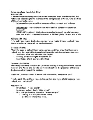 Adam as a Type (Model) of Christ
Romans 5:14
14 Nevertheless death reigned from Adam to Moses, even over those who had
not sinned according to the likeness of the transgression of Adam, who is a type
of Him who was to come.
• Scholars disagree about the meaning of this concept and scripture
• SIMILARITIES – The actions of both have eternal consequences for all
humanity.
• CONTRASTS – Adam’s disobedience resulted in death for all who came
after him. Christ’s obedience resulted in the free gift for all who trust in Him.
Romans 5:19 NKJV
19 For as by one man's disobedience many were made sinners, so also by one
Man's obedience many will be made righteous.
Genesis 3:7 NKJV
7 Then the eyes of both of them were opened, and they knew that they were
naked; and they sewed fig leaves together and made themselves coverings.
• Sin makes them feel exposed and aware
• Possibly clothed in “light” before the fall
• Knowledge of evil as warned by God
Genesis 3:8-10 NKJV
8 And they heard the sound of the Lord God walking in the garden in the cool of
the day, and Adam and his wife hid themselves from the presence of the Lord
God among the trees of the garden.
9 Then the Lord God called to Adam and said to him, "Where are you?"
10 So he said, "I heard Your voice in the garden, and I was afraid because I was
naked; and I hid myself."
Results of Sin
• Live in fear – “I was afraid”
• Separates us from God – “I hid myself”
• God always does the seeking – “Where are you?”
– The cry of a broken hearted father
– God knew where they were.
 