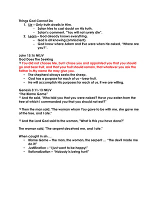 Things God Cannot Do
1. Lie – Only truth dwells in Him.
– Satan tries to cast doubt on His truth.
– Satan’s comment, “You will not surely die”.
2. Learn – God already knows everything.
– God is all knowing (omniscient).
– God knew where Adam and Eve were when He asked, “Where are
you?”.
John 15:16 NKJV
God Does The Seeking
16 You did not choose Me, but I chose you and appointed you that you should
go and bear fruit, and that your fruit should remain, that whatever you ask the
Father in My name He may give you.
• The shepherd always seeks the sheep.
• God has a purpose for each of us – bear fruit.
• He will accomplish His purposes for each of us, if we are willing.
Genesis 3:11-13 NKJV
“The Blame Game”
11 And He said, "Who told you that you were naked? Have you eaten from the
tree of which I commanded you that you should not eat?"
12 Then the man said, "The woman whom You gave to be with me, she gave me
of the tree, and I ate."
13 And the Lord God said to the woman, "What is this you have done?"
The woman said, "The serpent deceived me, and I ate."
When caught in sin …
• Blame Game – The man, the woman, the serpent … “The devil made me
do it!”
• Justification – “I just want to be happy!”
• Rationalization – “Nobody is being hurt!”
 
