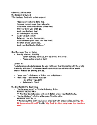 Genesis 3:14-15 NKJV
The Serpent is Cursed
14 So the Lord God said to the serpent:
"Because you have done this,
You are cursed more than all cattle,
And more than every beast of the field;
On your belly you shall go,
And you shall eat dust
All the days of your life.
15 And I will put enmity
Between you and the woman,
And between your seed and her Seed;
He shall bruise your head,
And you shall bruise His heel."
God Declares War on Satan
• Enmity – hatred, hostility
– Satan actually hates us, but he masks it as love!
– Poses as the angel of light
James 4:4
4 Adulterers and adulteresses! Do you not know that friendship with the world
is enmity with God? Whoever therefore wants to be a friend of the world
makes himself an enemy of God.
• “your seed” – followers of Satan and unbelievers
• “her Seed” – Title of the Messiah
– Hint of the virgin birth
– Believers in Christ
The End Told in the Beginning
• “bruise your head” – Christ will destroy Satan.
Romans 16:20a NKJV
20a And the God of peace will crush Satan under your feet shortly.
• “bruise His heel” – Satan will cause Christ to suffer.
Matthew 27:46 NKJV
46 And about the ninth hour Jesus cried out with a loud voice, saying, "Eli,
Eli, lama sabachthani?" that is, "My God, My God, why have You forsaken
Me?"
 