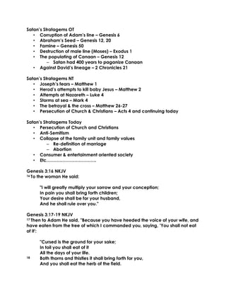 Satan’s Stratagems OT
• Corruption of Adam’s line – Genesis 6
• Abraham’s Seed – Genesis 12, 20
• Famine – Genesis 50
• Destruction of male line (Moses) – Exodus 1
• The populating of Canaan – Genesis 12
– Satan had 400 years to paganize Canaan
• Against David’s lineage – 2 Chronicles 21
Satan’s Stratagems NT
• Joseph’s fears – Matthew 1
• Herod’s attempts to kill baby Jesus – Matthew 2
• Attempts at Nazareth – Luke 4
• Storms at sea – Mark 4
• The betrayal & the cross – Matthew 26-27
• Persecution of Church & Christians – Acts 4 and continuing today
Satan’s Stratagems Today
• Persecution of Church and Christians
• Anti-Semitism
• Collapse of the family unit and family values
– Re-definition of marriage
– Abortion
• Consumer & entertainment oriented society
• Etc…………………………….
Genesis 3:16 NKJV
16 To the woman He said:
"I will greatly multiply your sorrow and your conception;
In pain you shall bring forth children;
Your desire shall be for your husband,
And he shall rule over you."
Genesis 3:17-19 NKJV
17 Then to Adam He said, "Because you have heeded the voice of your wife, and
have eaten from the tree of which I commanded you, saying, 'You shall not eat
of it':
"Cursed is the ground for your sake;
In toil you shall eat of it
All the days of your life.
18 Both thorns and thistles it shall bring forth for you,
And you shall eat the herb of the field.
 