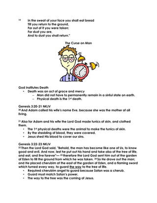 19 In the sweat of your face you shall eat bread
Till you return to the ground,
For out of it you were taken;
For dust you are,
And to dust you shall return."
The Curse on Man
God Institutes Death
• Death was an act of grace and mercy
– Man did not have to permanently remain in a sinful state on earth.
– Physical death is the 1st death.
Genesis 3:20-21 NKJV
20 And Adam called his wife's name Eve, because she was the mother of all
living.
21 Also for Adam and his wife the Lord God made tunics of skin, and clothed
them.
• The 1st physical deaths were the animal to make the tunics of skin.
• By the shedding of blood, they were covered.
• Jesus shed His blood to cover our sins.
Genesis 3:22-23 NKJV
22 Then the Lord God said, "Behold, the man has become like one of Us, to know
good and evil. And now, lest he put out his hand and take also of the tree of life,
and eat, and live forever"— 23 therefore the Lord God sent him out of the garden
of Eden to till the ground from which he was taken. 24 So He drove out the man;
and He placed cherubim at the east of the garden of Eden, and a flaming sword
which turned every way, to guard the way to the tree of life.
• Required cherubim angel to guard because Satan was a cherub.
• Guard must match Satan’s power.
• The way to the tree was the coming of Jesus.
 