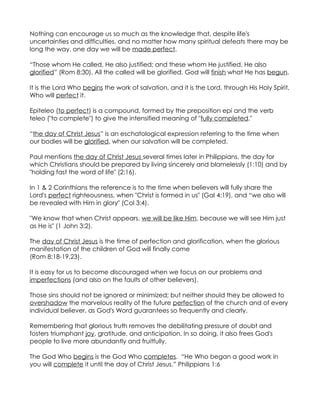 Nothing can encourage us so much as the knowledge that, despite life's
uncertainties and difficulties, and no matter how many spiritual defeats there may be
long the way, one day we will be made perfect.

“Those whom He called, He also justified; and these whom He justified, He also
glorified” (Rom 8:30). All the called will be glorified. God will finish what He has begun.

It is the Lord Who begins the work of salvation, and it is the Lord, through His Holy Spirit,
Who will perfect it.

Epiteleo (to perfect) is a compound, formed by the preposition epi and the verb
teleo ("to complete") to give the intensified meaning of "fully completed."

“the day of Christ Jesus” is an eschatological expression referring to the time when
our bodies will be glorified, when our salvation will be completed.

Paul mentions the day of Christ Jesus several times later in Philippians, the day for
which Christians should be prepared by living sincerely and blamelessly (1:10) and by
"holding fast the word of life" (2:16).

In 1 & 2 Corinthians the reference is to the time when believers will fully share the
Lord's perfect righteousness, when "Christ is formed in us" (Gal 4:19), and “we also will
be revealed with Him in glory" (Col 3:4).

"We know that when Christ appears, we will be like Him, because we will see Him just
as He is" (1 John 3:2).

The day of Christ Jesus is the time of perfection and glorification, when the glorious
manifestation of the children of God will finally come
(Rom 8:18-19,23).

It is easy for us to become discouraged when we focus on our problems and
imperfections (and also on the faults of other believers).

Those sins should not be ignored or minimized; but neither should they be allowed to
overshadow the marvelous reality of the future perfection of the church and of every
individual believer, as God's Word guarantees so frequently and clearly.

Remembering that glorious truth removes the debilitating pressure of doubt and
fosters triumphant joy, gratitude, and anticipation. In so doing, it also frees God's
people to live more abundantly and fruitfully.

The God Who begins is the God Who completes. “He Who began a good work in
you will complete it until the day of Christ Jesus.” Philippians 1:6
 