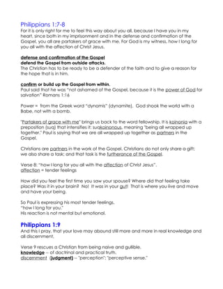 Philippians 1:7-8
For it is only right for me to feel this way about you all, because I have you in my
heart, since both in my imprisonment and in the defense and confirmation of the
Gospel, you all are partakers of grace with me. For God is my witness, how I long for
you all with the affection of Christ Jesus.

defense and confirmation of the Gospel
defend the Gospel from outside attacks.
The Christian has to be ready to be a defender of the faith and to give a reason for
the hope that is in him.

confirm or build up the Gospel from within.
Paul said that he was “not ashamed of the Gospel, because it is the power of God for
salvation” Romans 1:16

Power = from the Greek word “dynamis” (dynamite). God shook the world with a
Babe, not with a bomb.

"Partakers of grace with me" brings us back to the word fellowship. It is koinonia with a
preposition (suq) that intensifies it: suqkoinonous, meaning "being all wrapped up
together." Paul is saying that we are all wrapped up together as partners in the
Gospel.

Christians are partners in the work of the Gospel. Christians do not only share a gift;
we also share a task; and that task is the furtherance of the Gospel.

Verse 8: “how I long for you all with the affection of Christ Jesus”.
affection = tender feelings

How did you feel the first time you saw your spouse? Where did that feeling take
place? Was it in your brain? No! It was in your gut! That is where you live and move
and have your being.

So Paul is expressing his most tender feelings,
“how I long for you."
His reaction is not mental but emotional.

Philippians 1:9
And this I pray, that your love may abound still more and more in real knowledge and
all discernment,

Verse 9 rescues a Christian from being naive and gullible.
knowledge -- of doctrinal and practical truth.
discernment (judgment) -- "perception"; "perceptive sense."
 