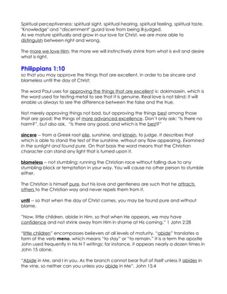 Spiritual perceptiveness: spiritual sight, spiritual hearing, spiritual feeling, spiritual taste.
"Knowledge" and “discernment" guard love from being ill-judged.
As we mature spiritually and grow in our love for Christ, we are more able to
distinguish between right and wrong.

The more we love Him; the more we will instinctively shrink from what is evil and desire
what is right.

Philippians 1:10
so that you may approve the things that are excellent, in order to be sincere and
blameless until the day of Christ;

The word Paul uses for approving the things that are excellent is: dokimazein, which is
the word used for testing metal to see that it is genuine. Real love is not blind; it will
enable us always to see the difference between the false and the true.

Not merely approving things not bad, but approving the things best among those
that are good; the things of more advanced excellence. Don’t only ask: “Is there no
harm?”, but also ask, “Is there any good, and which is the best?”

sincere -- from a Greek root eile, sunshine, and krinein, to judge. It describes that
which is able to stand the test of the sunshine, without any flaw appearing. Examined
in the sunlight and found pure. On that basis the word means that the Christian
character can stand any light that is turned upon it.

blameless -- not stumbling; running the Christian race without falling due to any
stumbling-block or temptation in your way. You will cause no other person to stumble
either.

The Christian is himself pure, but his love and gentleness are such that he attracts
others to the Christian way and never repels them from it.

until -- so that when the day of Christ comes, you may be found pure and without
blame.

”Now, little children, abide in Him, so that when He appears, we may have
confidence and not shrink away from Him in shame at His coming.” 1 John 2:28

“little children” encompasses believers at all levels of maturity. “abide” translates a
form of the verb meno, which means “to stay” or “to remain.” It is a term the apostle
John used frequently in his N T writings; for instance, it appears nearly a dozen times in
John 15 alone.

“Abide in Me, and I in you. As the branch cannot bear fruit of itself unless it abides in
the vine, so neither can you unless you abide in Me”. John 15:4
 