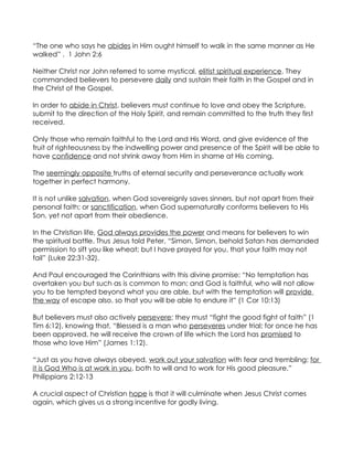 “The one who says he abides in Him ought himself to walk in the same manner as He
walked” . 1 John 2:6

Neither Christ nor John referred to some mystical, elitist spiritual experience. They
commanded believers to persevere daily and sustain their faith in the Gospel and in
the Christ of the Gospel.

In order to abide in Christ, believers must continue to love and obey the Scripture,
submit to the direction of the Holy Spirit, and remain committed to the truth they first
received.

Only those who remain faithful to the Lord and His Word, and give evidence of the
fruit of righteousness by the indwelling power and presence of the Spirit will be able to
have confidence and not shrink away from Him in shame at His coming.

The seemingly opposite truths of eternal security and perseverance actually work
together in perfect harmony.

It is not unlike salvation, when God sovereignly saves sinners, but not apart from their
personal faith; or sanctification, when God supernaturally conforms believers to His
Son, yet not apart from their obedience.

In the Christian life, God always provides the power and means for believers to win
the spiritual battle. Thus Jesus told Peter, “Simon, Simon, behold Satan has demanded
permission to sift you like wheat; but I have prayed for you, that your faith may not
fail” (Luke 22:31-32).

And Paul encouraged the Corinthians with this divine promise: “No temptation has
overtaken you but such as is common to man; and God is faithful, who will not allow
you to be tempted beyond what you are able, but with the temptation will provide
the way of escape also, so that you will be able to endure it” (1 Cor 10:13)

But believers must also actively persevere; they must “fight the good fight of faith” (1
Tim 6:12), knowing that, “Blessed is a man who perseveres under trial; for once he has
been approved, he will receive the crown of life which the Lord has promised to
those who love Him” (James 1:12).

“Just as you have always obeyed, work out your salvation with fear and trembling; for
it is God Who is at work in you, both to will and to work for His good pleasure.”
Philippians 2:12-13

A crucial aspect of Christian hope is that it will culminate when Jesus Christ comes
again, which gives us a strong incentive for godly living.
 