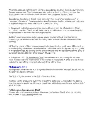 When He appears, faithful saints will have confidence and not shrink away from Him.
The appearance of Christ refers especially to the gathering of the church at the
Rapture and the activities that will follow at the Judgment Seat of Christ.

Confidence translates a Greek word parresian that means “outspokenness” or
“freedom of speech.” Elsewhere in the New Testament it refers to believers' boldness
in approaching God (Heb 4:16; 10:19; 1 John 3:21; 5:14).

In this verse it indicates an assurance derived from a holy life of abiding in Christ.
In contrast, nominal Christians will shrink away from Him in shame because they did
not persevere in the faith they initially professed.

By God's sovereign grace believers are saved and sanctified, and that same
powerful grace will in the resurrection bring them to their full eternal reward at His
coming.

11 ”For the grace of God has appeared, bringing salvation to all men, 12 instructing
us to deny ungodliness and worldly desires and to live sensibly, righteously and godly
in the present age, 13 looking for the blessed hope and the appearing of the glory of
our great God and Savior, Christ Jesus.” Titus 2:11-13

In Philippians 1:10 - "Till the day of Christ" has reference to His coming for His own.
This is the second time the Rapture is mentioned in this epistle. A child of God should
walk in the light of the imminent return of Christ all the time.

Philippians 1:11
having been filled with the fruit of righteousness which comes through Jesus Christ, to
the glory and praise of God.

The "fruit of righteousness" is the fruit of the Holy Spirit.

The Holy Spirit is producing fruit in the lives of the believers. "...The fruit of the Spirit is
love, joy, peace, patience, kindness, goodness, faithfulness, gentleness, self-control..."
(Gal. 5:22-23).

”which comes through Jesus Christ"
We are wild and useless olive trees till we are grafted into Christ, Who, by His living
root, makes us fruit-bearing branches.
 
