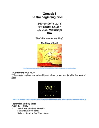Genesis 1
In The Beginning God …
September 6, 2015
First Baptist Church
Jackson, Mississippi
USA
What’s the number one thing?
The Glory of God!
http://www.stephanieclaussen.com/wp-content/uploads/2014/07/the-glory-of-god-1200x1160.jpg
1 Corinthians 10:31 NKJV
31 Therefore, whether you eat or drink, or whatever you do, do all to the glory of
God.
http://3.bp.blogspot.com/-KFOtNWjTX5s/UdT_aGKSebI/AAAAAAAAAB0/ieKqL_IsJHg/s960/1031-wallpaper-slide-v2.gif
September Memory Verse
Psalm 86:11 NKJV
11 Teach me Your way, O LORD;
I will walk in Your truth;
Unite my heart to fear Your name.
 