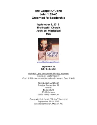The Gospel Of John
John 1:35-40
Groomed for Leadership
September 8, 2013
First Baptist Church
Jackson, Mississippi
USA
www.3bp.blogspot.com
September 15
Baby Dedication
Brandon Opry and Dinner for Baby Boomers
Saturday, September 21
Cost: $15.00 per person (includes dinner and Opry ticket)
Young Adult Luncheon
Sunday, September 22
Tickets:
$6.00 adults
$5.00 students
$20.00 family maximum
Camp What-A-Family “All Star” Weekend
September 27-29, 2013
Lake Forest Ranch, Macon, MS
 