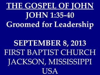 THE GOSPEL OF JOHN
JOHN 1:35-40
Groomed for Leadership
SEPTEMBER 8, 2013
FIRST BAPTIST CHURCH
JACKSON, MISSISSIPPI
USA
 