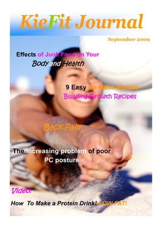 KieFit Journal
                                  September 2009


 Effects of Junk Food on Your
         Body and Health


                     9 Easy-To-Make Muscle
                     Building Growth Recipes




            Back Pain
                 –
The increasing problem of poor
          PC posture



Video:
How To Make a Protein Drink! LOW FAT!
 