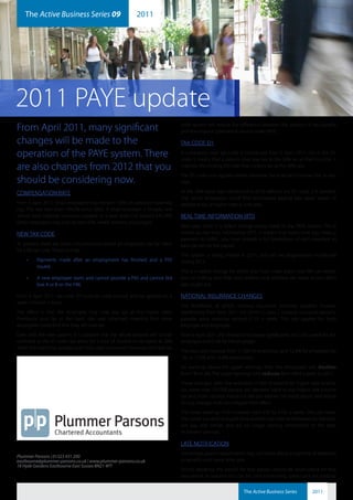 The Active Business Series 09                         2011
    plummerparsons                                                               ab2011-9




2011 PAYE update
From April 2011, many significant                                              code system will reduce the difference between the amount of tax payable
                                                                               and the amount collected at source under PAYE.

changes will be made to the                                                    TAX CODE D1

operation of the PAYE system. There                                            A completely new tax code is introduced from 6 April 2011, this is the D1
                                                                               code. It means that a person must pay tax at the 50% on all their income. It
are also changes from 2012 that you                                            matches the existing D0 code that collects tax at the 40% rate.
                                                                               The D1 code only applies where someone has a second income that is very
should be considering now.                                                     high.

COMPENSATION RATE                                                              As the 50% band was introduced in 2010 without the D1 code, it is possible
                                                                               that some employees could find themselves paying two years’ worth of
From 6 April 2011, ‘small employers’ may reclaim 103% of statutory maternity   additional tax at higher rates in one year.
pay. The rate had been 104.5% since 2002. A small employer is broadly one
whose total national insurance payable in a year does not exceed £45,000.      REAL TIME INFORMATION (RTI)
Other employers may only reclaim 92%, which remains unchanged.
                                                                               Next year, there is a radical change being made to the PAYE system. This is
NEW TAX CODE                                                                   known as real time information (RTI). It means that every time you make a
                                                                               payment to HMRC, you must provide a full breakdown of each payment to
At present, there are some circumstances where an employee can be liable       each person on the payroll.
for a BR tax code. These include:
                                                                               This system is being trialled in 2011, and will be progressively introduced
    •	   Payments made after an employment has finished and a P45              during 2012.
         issued,
                                                                               This is a radical change for which you must make plans now. We can advise
    •	   A new employee starts and cannot provide a P45 and cannot tick        you on making sure that your systems and software are ready so you don’t
         box A or B on the P46.                                                get caught out.

From 6 April 2011, tax code 0T must be used instead, and be applied on a       NATIONAL INSURANCE CHANGES
week 1/month 1 basis.
                                                                               The thresholds at which national insurance becomes payable increase
The effect is that the employee may now pay tax at the higher rates.           significantly from April 2011. For 2010/11, class 1 national insurance became
Previously only tax at the basic rate was collected, meaning that some         payable once earnings exceed £110 a week. This rate applies for both
employees could find that they still owe tax.                                  employer and employee.
Even with the new system, it is possible that the whole amount will not be     From 6 April 2011, the threshold increases significantly to £139 a week for the
collected as the 0T code can allow for a slice of income to be taxed at 20%    employee and £136 for the employer.
when that band has already been fully used elsewhere. However, the new tax
                                                                               The rates also increase from 11.0% for employees and 12.8% for employers by
                                                                               1%, to 12.0% and 13.8% respectively.
                                                                               On earnings above the upper earnings limit, the employee’s rate doubles
                                                                               from 1% to 2%. The upper earnings limit reduces from £844 a week to £817.
                                                                               These changes, with the reduction in the threshold for higher rate income
                                                                               tax, mean that 750,000 people will become liable to pay higher rate income
                                                                               tax and more national insurance. We can explain the implications, and advise
                                                                               on any changes that can mitigate their effect.
                                                                               The lower earnings limit increases from £97 to £102 a week. This can mean
                                                                               that some low-paid and part-time workers lose their entitlements to statutory
                                                                               sick pay and similar, and are no longer earning entitlement to the state
                                                                               retirement pension.

                                                                               LATE NOTIFICATION
                                                                               Sometimes payroll departments may not know about a payment of expenses
Plummer Parsons | 01323 431 200
eastbourne@plummer-parsons.co.uk | www.plummer-parsons.co.uk                   or benefits until some time later.
18 Hyde Gardens Eastbourne East Sussex BN21 4PT
                                                                               Strictly speaking, the payroll for that person should be recalculated for that
                                                                               pay period. In practice this can be time-consuming, particularly for national


                                                                                                               The Active Business Series        2011
 