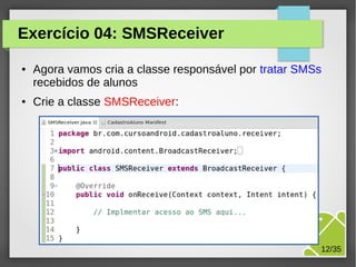Exercício 04: SMSReceiver
●

●

Agora vamos cria a classe responsável por tratar SMSs
recebidos de alunos
Crie a classe SMSReceiver:

M.Sc. Márcio Palheta

12/35

 