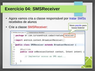 Exercício 04: SMSReceiver
●

●

Agora vamos cria a classe responsável por tratar SMSs
recebidos de alunos
Crie a classe SMSReceiver:

Novo pacote para
nosso listener

M.Sc. Márcio Palheta

13/35

 