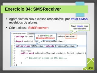 Exercício 04: SMSReceiver
●

●

Agora vamos cria a classe responsável por tratar SMSs
recebidos de alunos
Crie a classe SMSReceiver:

Novo pacote para
nosso listener

Classe filha de
BroadcastReceiver

M.Sc. Márcio Palheta

14/35

 