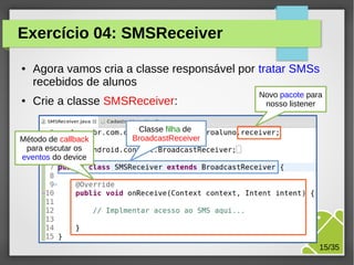 Exercício 04: SMSReceiver
●

●

Agora vamos cria a classe responsável por tratar SMSs
recebidos de alunos
Crie a classe SMSReceiver:

Método de callback
para escutar os
eventos do device

Novo pacote para
nosso listener

Classe filha de
BroadcastReceiver

M.Sc. Márcio Palheta

15/35

 