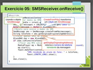 Exercício 05: SMSReceiver.onReceive()
Usando o objeto
SmsMessage

CreateFromPdu() transforma
um [ ]byte em SmsMessage

getDisplayOriginatingAddress()
retorna o número do telefone
remetente da mensagem

M.Sc. Márcio Palheta

20/35

 