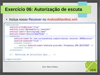 Exercício 06: Autorização de escuta
●

Inclua nosso Receiver no AndroidManifest.xml:

M.Sc. Márcio Palheta

23/35

 