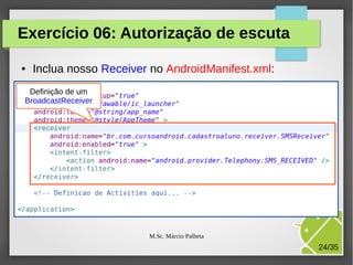 Exercício 06: Autorização de escuta
●

Inclua nosso Receiver no AndroidManifest.xml:

Definição de um
BroadcastReceiver

M.Sc. Márcio Palheta

24/35

 