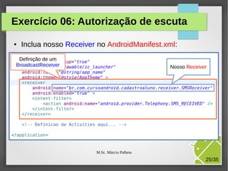 Exercício 06: Autorização de escuta
●

Inclua nosso Receiver no AndroidManifest.xml:

Definição de um
BroadcastReceiver

Nosso Receiver

M.Sc. Márcio Palheta

25/35

 