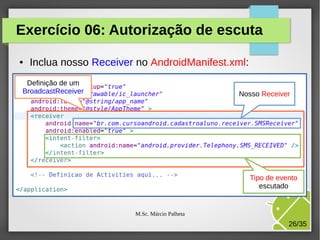 Exercício 06: Autorização de escuta
●

Inclua nosso Receiver no AndroidManifest.xml:

Definição de um
BroadcastReceiver

Nosso Receiver

Tipo de evento
escutado

M.Sc. Márcio Palheta

26/35

 